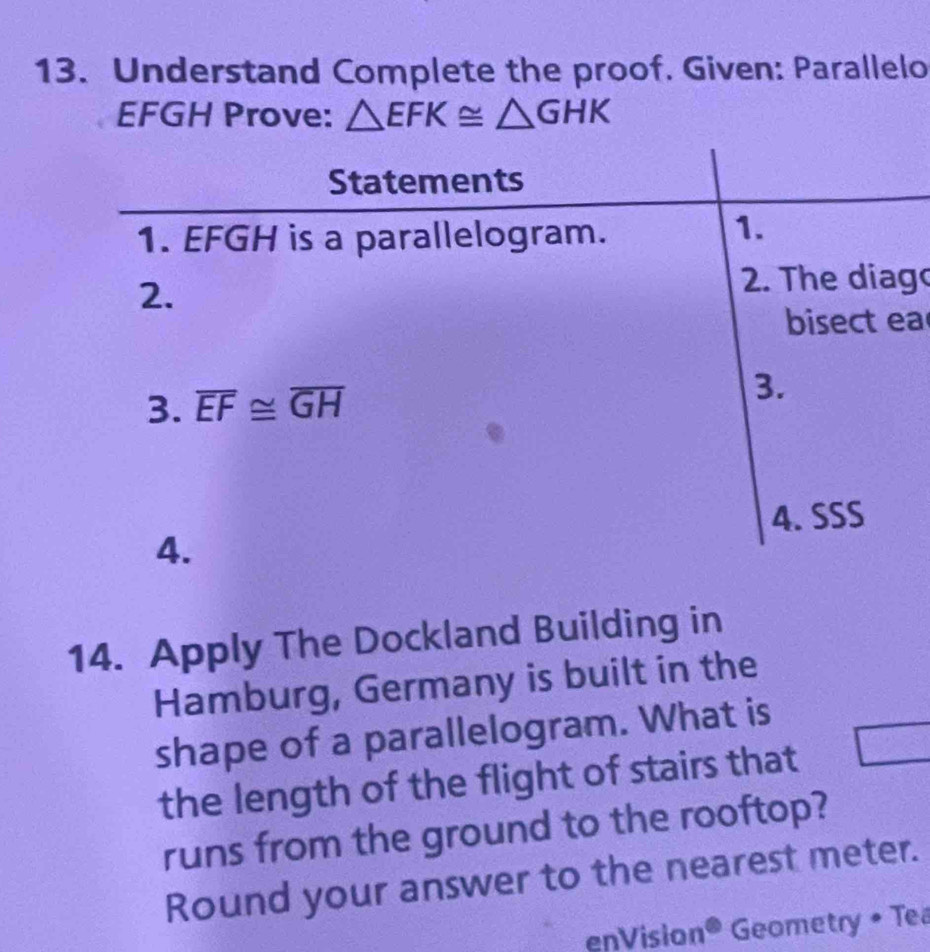 Understand Complete the proof. Given: Parallelo
EFGH Prove: △ EFK≌ △ GHK
g
a
14. Apply The Dockland Building in
Hamburg, Germany is built in the
shape of a parallelogram. What is
the length of the flight of stairs that
runs from the ground to the rooftop?
Round your answer to the nearest meter.
enVision° Geometry • Tea