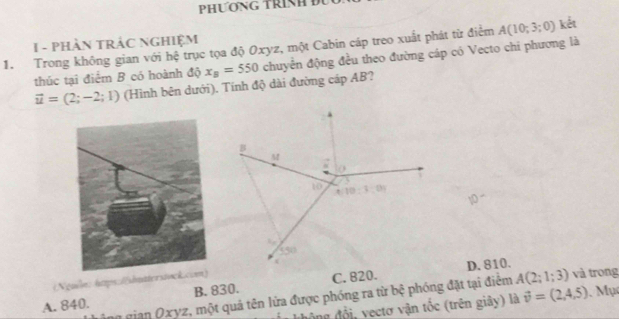 PHƯơNG TRNH I
I - PHÀN TRÁC NGHIỆM
1. Trong không gian với hệ trục tọa độ Oxyz, một Cabin cáp treo xuất phát từ điểm A(10;3;0) kết
thúc tại điểm B có hoành độ x_B=550 chuyển động đều theo đường cáp có Vecto chi phương là
vector u=(2;-2;1) (Hình bên dưới). Tính độ dài đường cáp AB?
1
(Nguồe: https://shutterstock.D. 810.
A. 840. B. 830. C. 820.
a gian Oxyz, một quả tên lửa được phóng ra từ bệ phóng đặt tại điểm A(2;1;3) và trong
độ ng đổi, vectơ vận tốc (trên giây) là vector v=(2,4,5).  Mụ