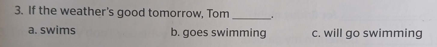 If the weather’s good tomorrow, Tom_
a. swims b. goes swimming c. will go swimming