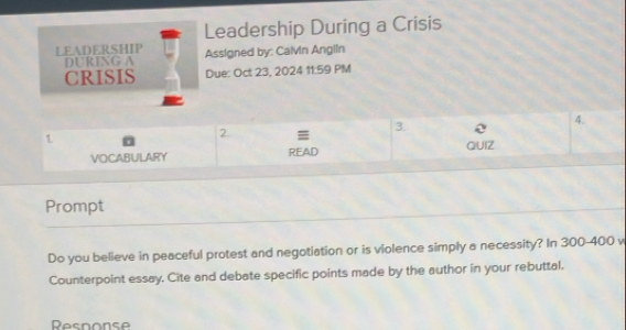 Leadership During a Crisis 
LEADERSHIP Assigned by: Calvin Anglin 
DURING A 
CRISIS Due: Oct 23, 2024 11:59 PM 
1. 
2 ≡ 
3. 
4. 
QUIZ 
VOCABULARY READ 
Prompt 
Do you believe in peaceful protest and negotiation or is violence simply a necessity? In 300-400 v
Counterpoint essay. Cite and debate specific points made by the author in your rebuttal. 
Resnonse