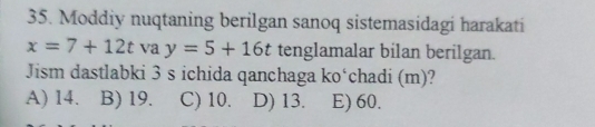 Moddiy nuqtaning berilgan sanoq sistemasidagi harakati
x=7+12t va y=5+16t tenglamalar bilan berilgan.
Jism dastlabki 3 s ichida qanchaga ko‘chadi (m)?
A) 14. B) 19. C) 10. D) 13. E) 60.