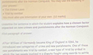 punishments after the Norman Conquest. You may use the folowing in 
your andwer: 
* The Forest Laws 
* Trial by combat 
You must also use infermation of your own: (12 marks) 
Underline the sentence in which the student explains how a chosen factor 
impacted on new crimes and punishments after the Norman Conquest. 
First paragraph of answer: 
After William of Normandy became King of England in 1066, he 
introduced new categories of crime and new punishments. One of these 
new punishments was trial by combat, a new type of trial by ordeal in 
which the two people involved in a dispute fought using swords to settle