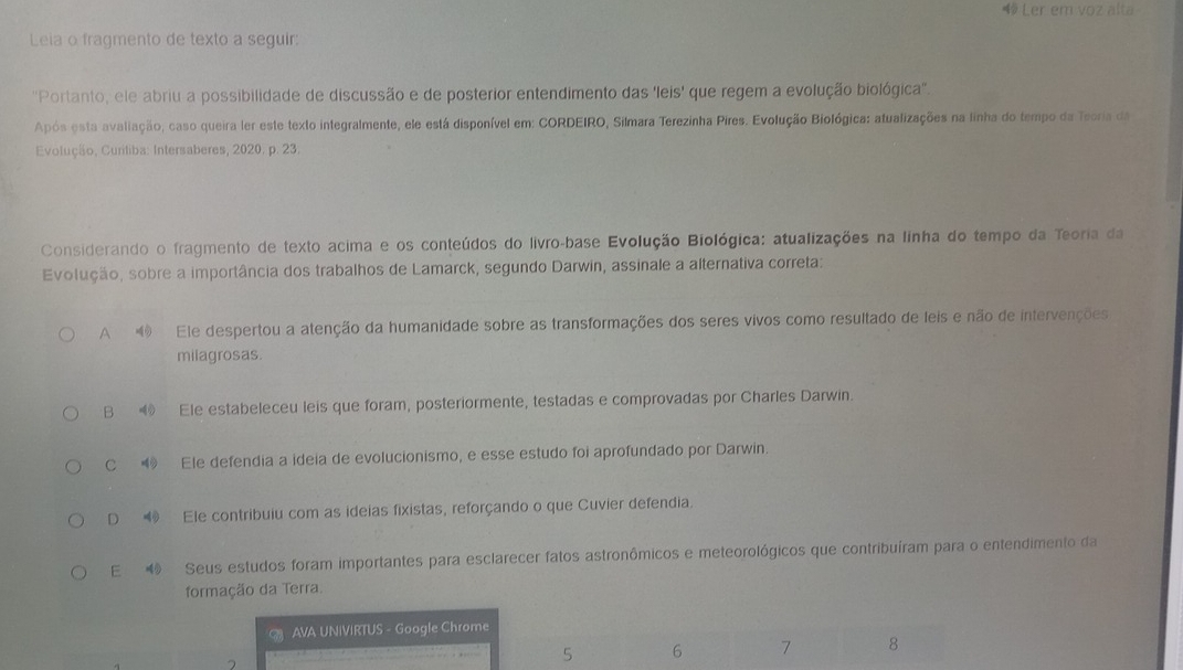 Ler em voz alta
Leia o fragmento de texto a seguir:
''Portanto, ele abriu a possibilidade de discussão e de posterior entendimento das e eis' que regem a evolução biológica''.
Após esta avaliação, caso queira ler este texto integralmente, ele está disponível em: CORDEIRO, Silmara Terezinha Pires. Evolução Biológica: atualizações na linha do tempo da Teoria da
Evolução, Curitiba: Intersaberes, 2020. p. 23.
Considerando o fragmento de texto acima e os conteúdos do livro-base Evolução Biológica: atualizações na linha do tempo da Teoria da
Evolução, sobre a importância dos trabalhos de Lamarck, segundo Darwin, assinale a alternativa correta:
A ④ Ele despertou a atenção da humanidade sobre as transformações dos seres vivos como resultado de leis e não de intervenções
milagrosas.
B Ele estabeleceu leis que foram, posteriormente, testadas e comprovadas por Charles Darwin.
C ⑲ Ele defendia a ideia de evolucionismo, e esse estudo foi aprofundado por Darwin.
D ⑩ Ele contribuiu com as ideias fixistas, reforçando o que Cuvier defendia.
E 4 Seus estudos foram importantes para esclarecer fatos astronômicos e meteorológicos que contribuíram para o entendimento da
formação da Terra.
AVA UNIVIRTUS - Google Chrome
6 7 8