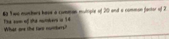 Two numbers have a comman multiple of 20 and a comman factor of 2
The com of the numbers is 14
What are the two numbers?