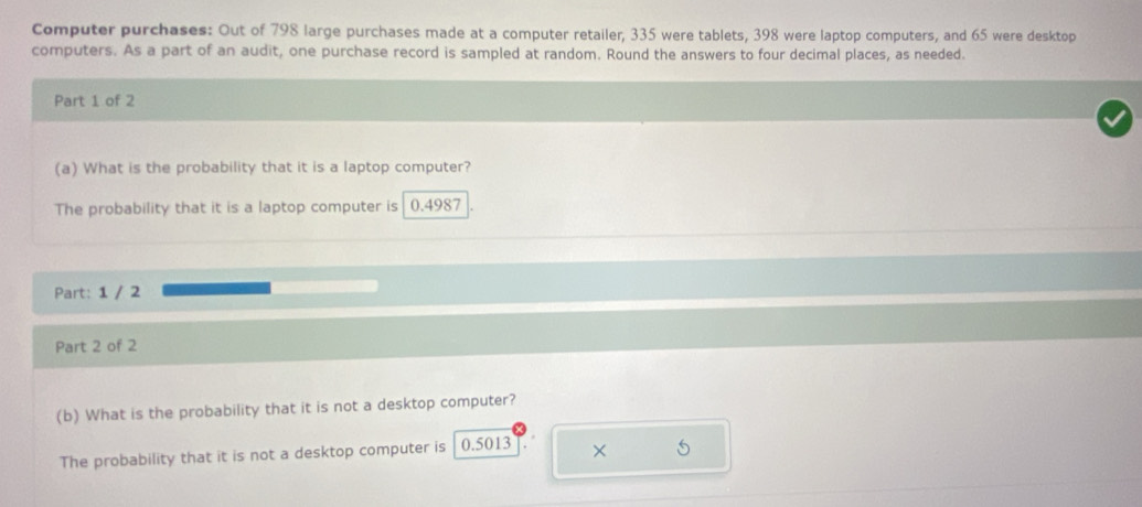 Computer purchases: Out of 798 large purchases made at a computer retailer, 335 were tablets, 398 were laptop computers, and 65 were desktop 
computers. As a part of an audit, one purchase record is sampled at random. Round the answers to four decimal places, as needed. 
Part 1 of 2 
(a) What is the probability that it is a laptop computer? 
The probability that it is a laptop computer is 0.4987
Part: 1 / 2 
Part 2 of 2 
(b) What is the probability that it is not a desktop computer? 
The probability that it is not a desktop computer is 0.5013 × 5