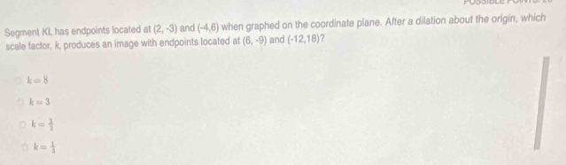 Segment KL has endpoints located at (2,-3) and (-4,6) when graphed on the coordinate plane. After a dilation about the origin, which
scale factor, k, produces an image with endpoints located at (6,-9) and (-12,18) 7
k=8
k=3
k= 3/2 
k= 1/3 