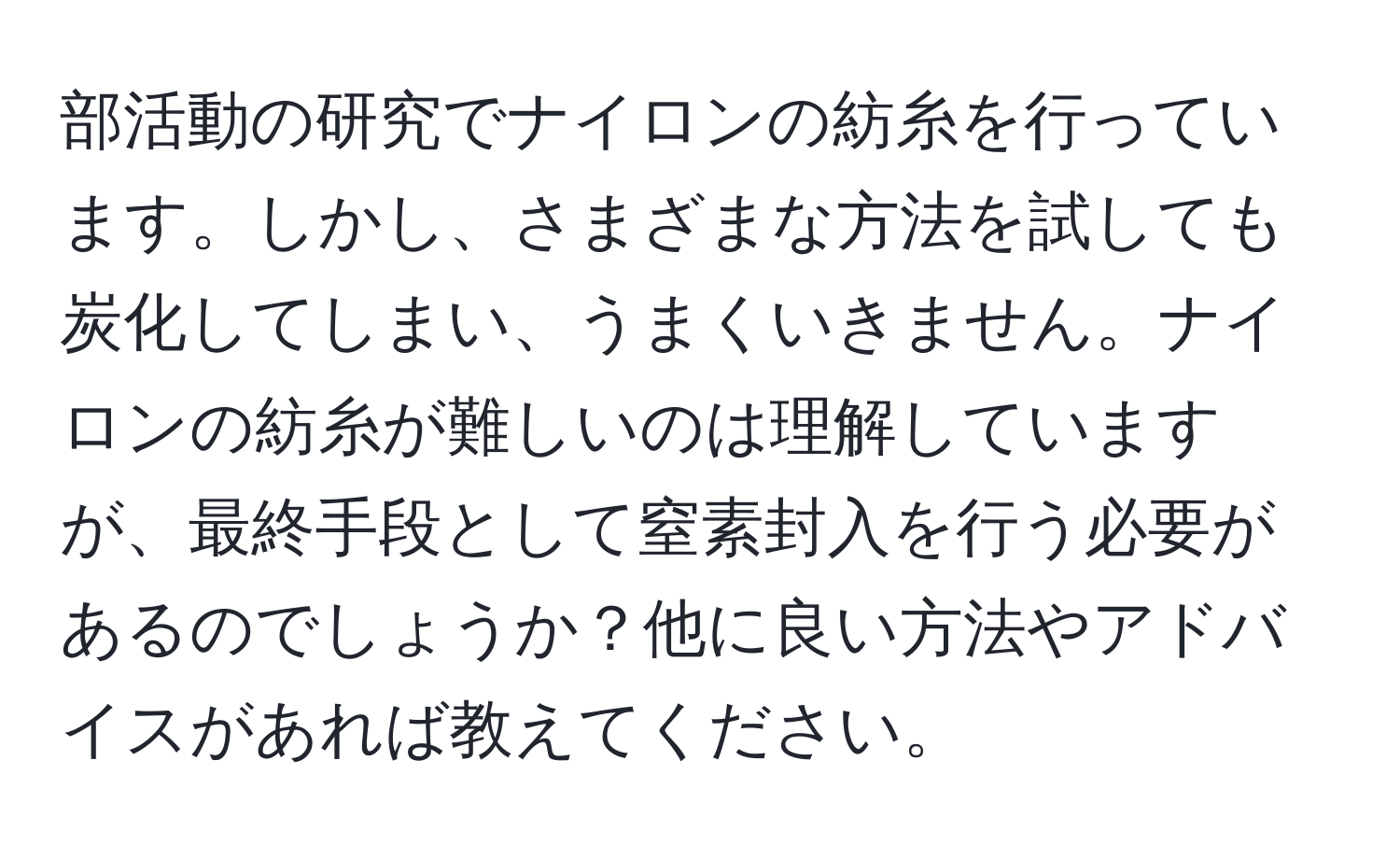 部活動の研究でナイロンの紡糸を行っています。しかし、さまざまな方法を試しても炭化してしまい、うまくいきません。ナイロンの紡糸が難しいのは理解していますが、最終手段として窒素封入を行う必要があるのでしょうか？他に良い方法やアドバイスがあれば教えてください。