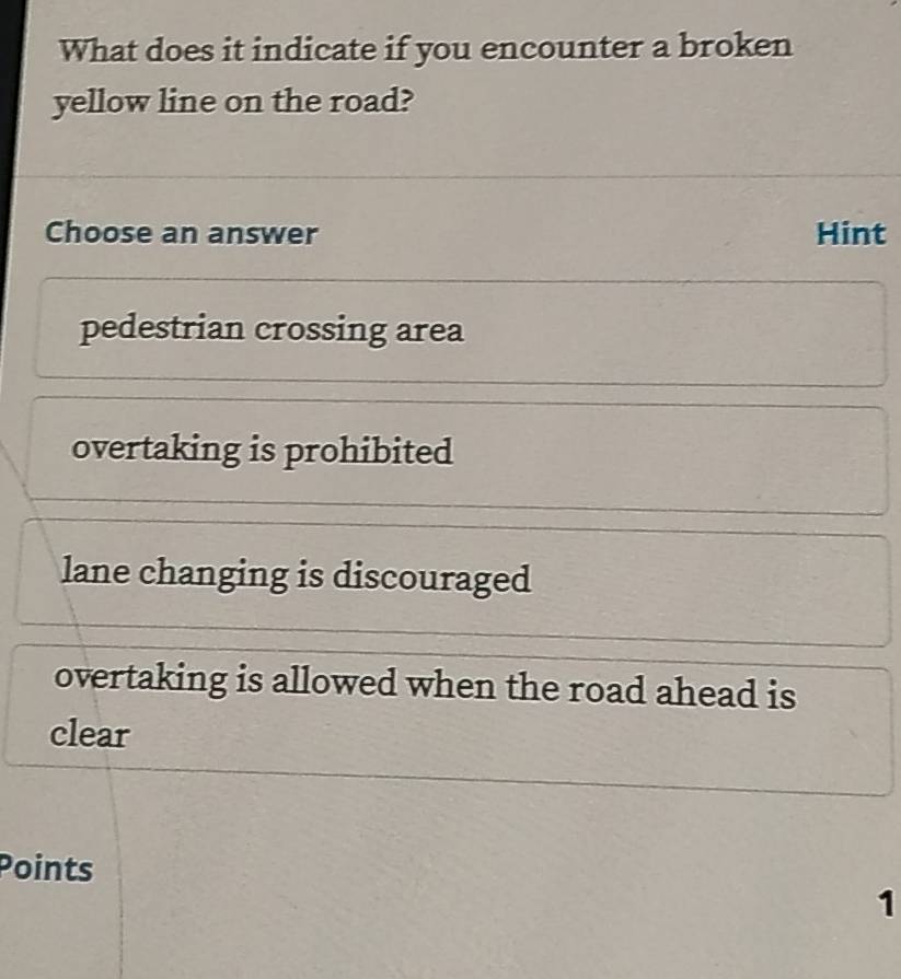 What does it indicate if you encounter a broken
yellow line on the road?
Choose an answer Hint
pedestrian crossing area
overtaking is prohibited
lane changing is discouraged
overtaking is allowed when the road ahead is
clear
Points
1