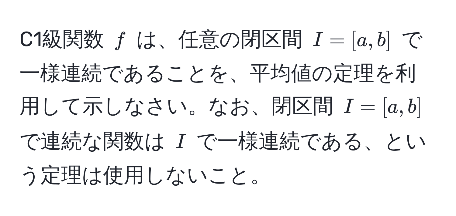 C1級関数 $f$ は、任意の閉区間 $I = [a,b]$ で一様連続であることを、平均値の定理を利用して示しなさい。なお、閉区間 $I = [a,b]$ で連続な関数は $I$ で一様連続である、という定理は使用しないこと。