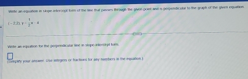 Write an equation in slope-intercept form of the line that passes through the given point and is perpendicular to the graph of the given equation.
(-2.2)xy= 1/2 x-4
Write an equation for the perpendicular line in slope-intercept form. 
(Simplity your answer. Use integers or fractions for any numbers in the equation.)