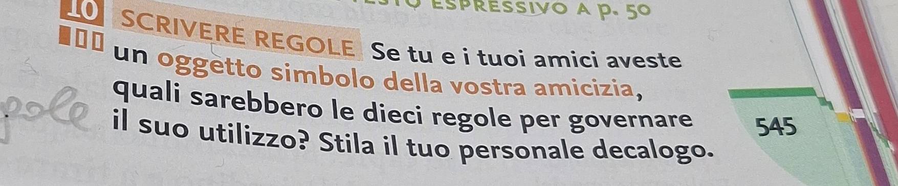 Espressivo a p. 5º
SCRIVERE REGOLE Se tu e i tuoi amici aveste 
un oggetto simbolo della vostra amicizia, 
quali sarebbero le dieci regole per governare
545
il suo utilizzo? Stila il tuo personale decalogo.