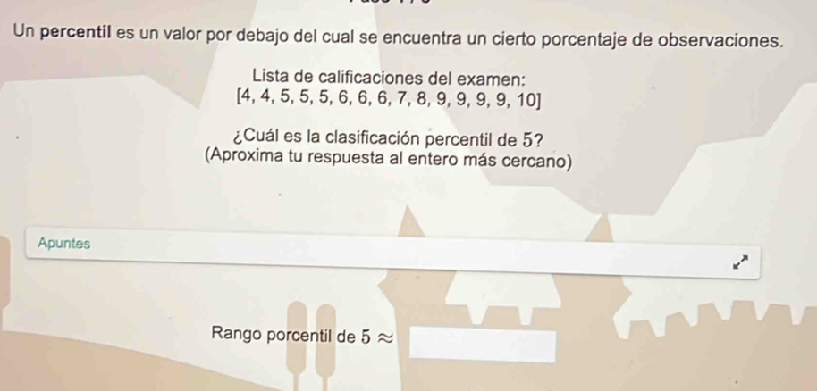 Un percentil es un valor por debajo del cual se encuentra un cierto porcentaje de observaciones. 
Lista de calificaciones del examen:
[4,4,5,5,5,6,6,7,8,9,9,9,10]
¿Cuál es la clasificación percentil de 5? 
(Aproxima tu respuesta al entero más cercano) 
Apuntes 
Rango porcentil de 5