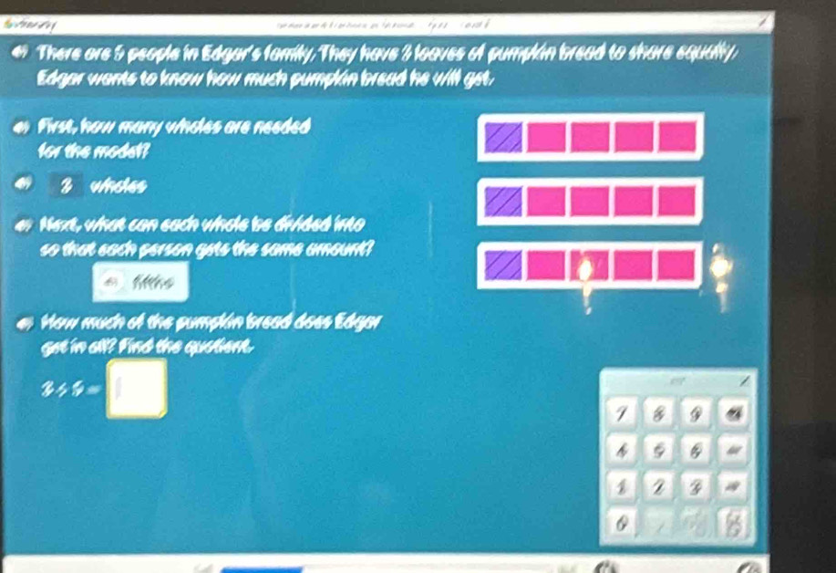 tea de f 
er There are 5 people in Edgar's family. They have 3 loaves of pumplán bread to share equally 
Edgar wants to know how much pumplin bread he will get, 
First, how many wholes are needed 
for the modet? 
2 ucles 
Next, what can each whole be dirided into 
so that each person gets the same amount? 
a
6
How much of the pumplán bread does Edgar 
get in all? Find the quatient.
3/ 5=□
7 9
1 2