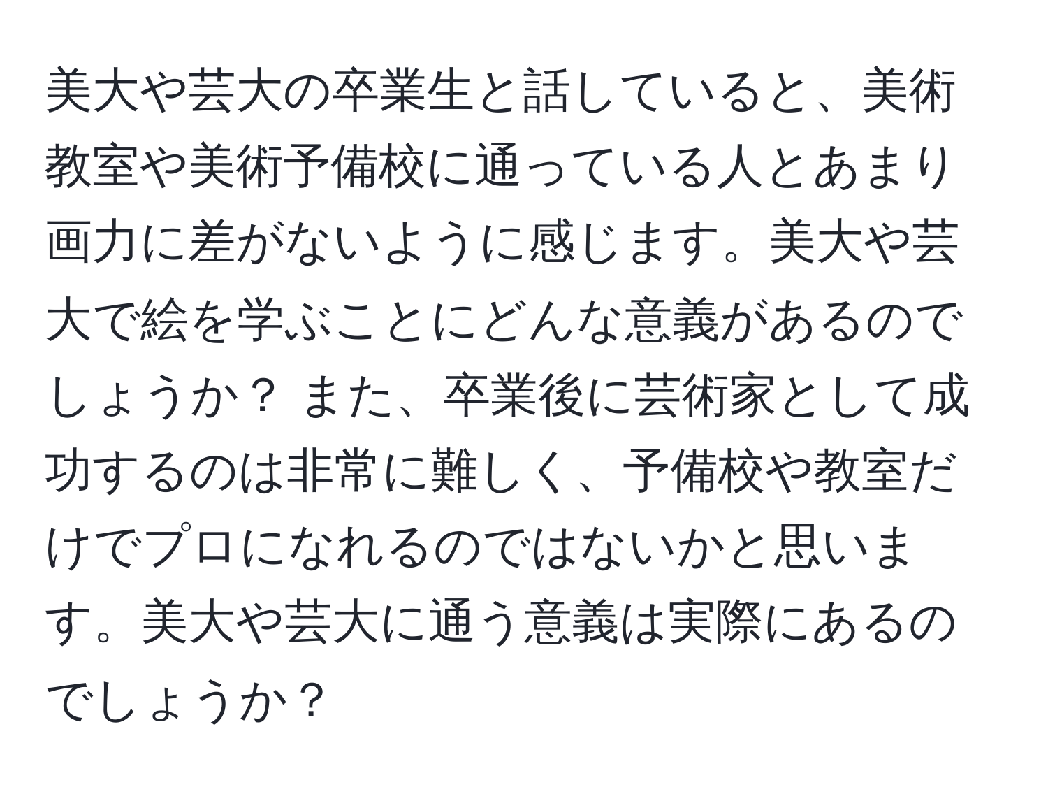 美大や芸大の卒業生と話していると、美術教室や美術予備校に通っている人とあまり画力に差がないように感じます。美大や芸大で絵を学ぶことにどんな意義があるのでしょうか？ また、卒業後に芸術家として成功するのは非常に難しく、予備校や教室だけでプロになれるのではないかと思います。美大や芸大に通う意義は実際にあるのでしょうか？