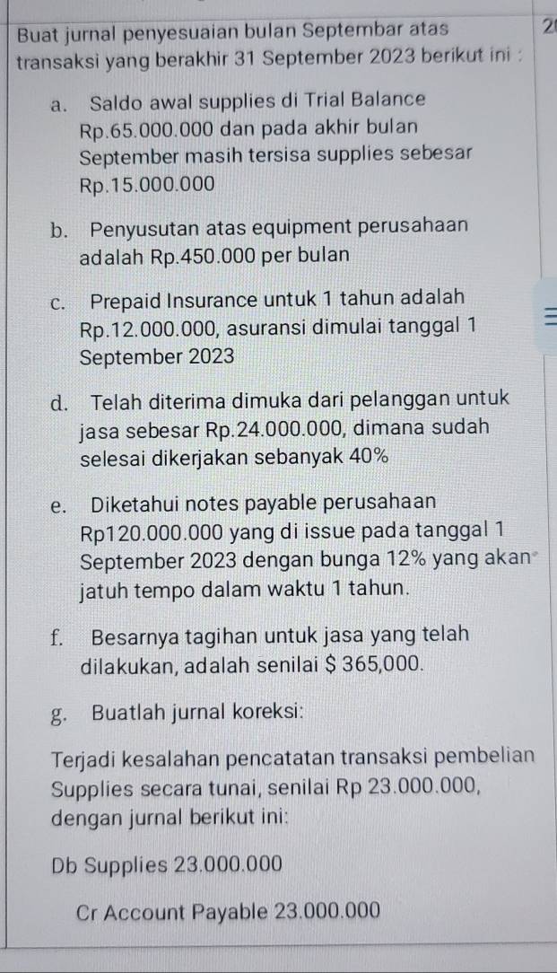 Buat jurnal penyesuaian bulan Septembar atas 2 
transaksi yang berakhir 31 September 2023 berikut ini : 
a. Saldo awal supplies di Trial Balance
Rp.65.000.000 dan pada akhir bulan 
September masih tersisa supplies sebesar
Rp.15.000.000
b. Penyusutan atas equipment perusahaan 
adalah Rp.450.000 per bulan 
c. Prepaid Insurance untuk 1 tahun adalah
Rp.12.000.000, asuransi dimulai tanggal 1 
September 2023 
d. Telah diterima dimuka dari pelanggan untuk 
jasa sebesar Rp.24.000.000, dimana sudah 
selesai dikerjakan sebanyak 40%
e. Diketahui notes payable perusahaan
Rp120.000.000 yang di issue pada tanggal 1 
September 2023 dengan bunga 12% yang akan 
jatuh tempo dalam waktu 1 tahun. 
f. Besarnya tagihan untuk jasa yang telah 
dilakukan, adalah senilai $ 365,000. 
g. Buatlah jurnal koreksi: 
Terjadi kesalahan pencatatan transaksi pembelian 
Supplies secara tunai, senilai Rp 23.000.000, 
dengan jurnal berikut ini: 
Db Supplies 23.000.000
Cr Account Payable 23.000.000