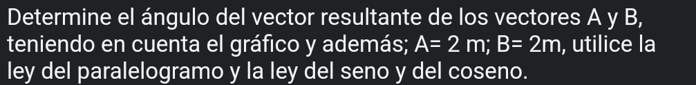 Determine el ángulo del vector resultante de los vectores A y B, 
teniendo en cuenta el gráfico y además; A=2m; B=2m , utilice la 
ley del paralelogramo y la ley del seno y del coseno.