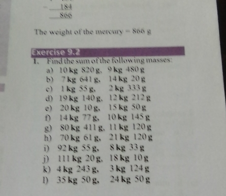 The weight of the meroury -866
Exercise 9.2
1.  Find the sum of the following masses
a)10kg S20g.9kg4S0g
b)7kg 641g.l4kg20g
c)lkg S5g. 2kg 533g
d) 19kg 140g. 12kg 212g
e)20kg 10g. 15kg S0g
f) 14kg 7g. 10kg 14Sg
g) 80kg 41lg, l1kg 120g
h)70kg 6lg,21kg120g
i) 92kg55g,8kg33g
j) ll1kg 20g.18kg 10g
k)4kg 243g,3kg 124g
l) 35kg 50g, 24kg 50g