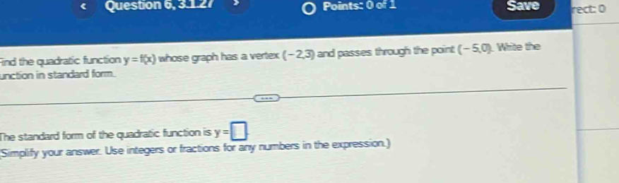 Question 6, 3.1.27 Points: 0 of 1 Save rect: 0 
Find the quadratic function y=f(x) whose graph has a vertex (-2,3) and passes through the point (-5,0). White the 
unction in standard form. 
The standard form of the quadratic function is y=□
(Simplify your answer. Use integers or fractions for any numbers in the expression.)