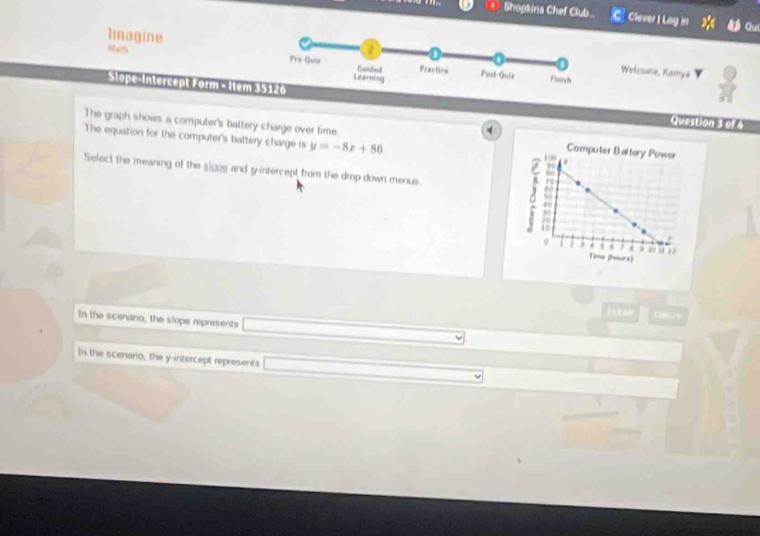 Shopkina Chef Club. C Clever I Lag in Qu
Mam
Imagine Welcome, Kamya
Slope-Intercept Form - Item Question 3 of 4
The graph shows a computer's battery charge over time. 
The equation for the computer's battery charge is y=-8x+86
Select the meaning of the slone and y-intercept from the drop-down menus. 
f an
In the scenano, the slope represents
In the scenario, the y-intercept represents