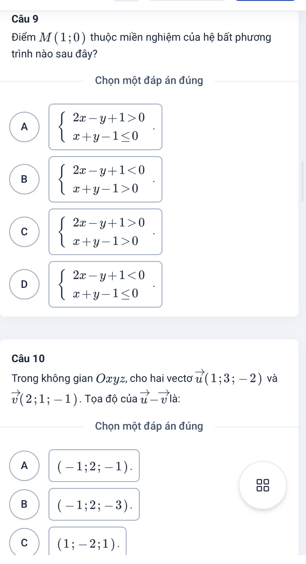 Điểm M(1;0) thuộc miền nghiệm của hệ bất phương
trình nào sau đây?
Chọn một đáp án đúng
A beginarrayl 2x-y+1>0 x+y-1≤ 0endarray.
B beginarrayl 2x-y+1<0 x+y-1>0endarray.
C beginarrayl 2x-y+1>0 x+y-1>0endarray.
D beginarrayl 2x-y+1<0 x+y-1≤ 0endarray.. 
Câu 10
Trong không gian Oxyz, cho hai vectơ vector u(1;3;-2) và
vector v(2;1;-1). Tọa độ của vector u-vector v là:
Chọn một đáp án đúng
A (-1;2;-1).
B (-1;2;-3). 
C (1;-2;1).