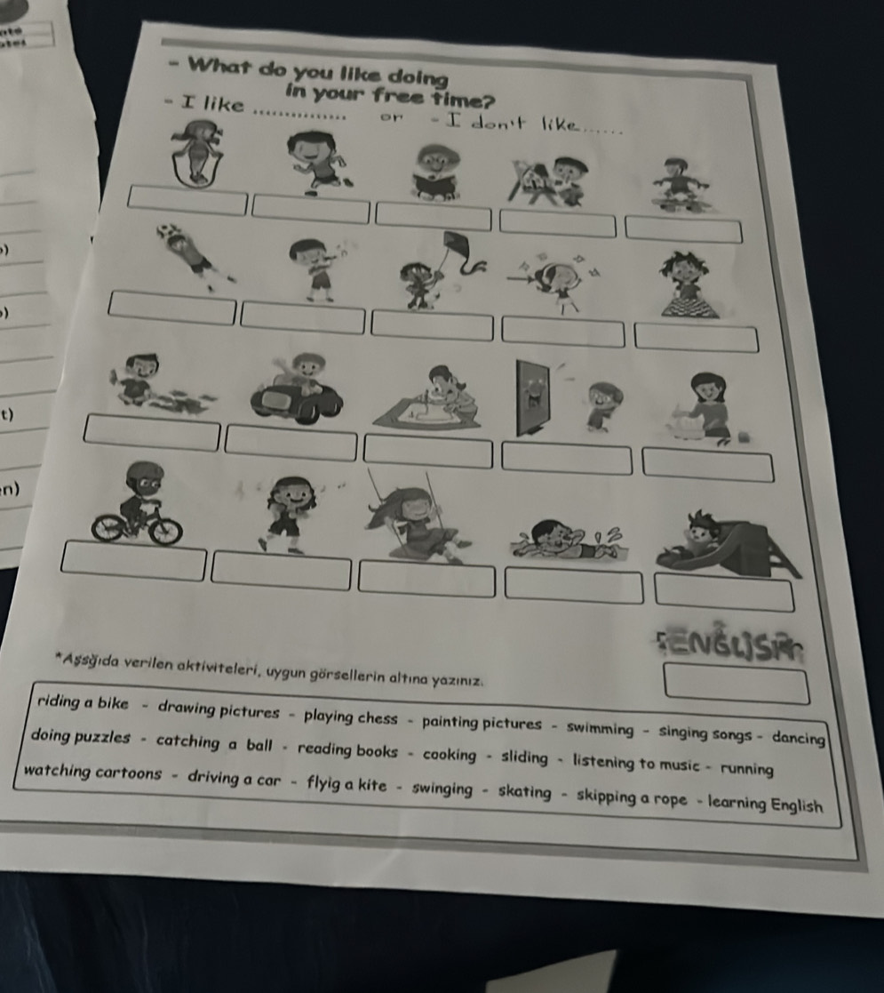 What do you like doing 
in your free time? 
- I like . or - I don't like , . , .. . 
) 

t) 
n) 
5ENGL]S 
*Aşsğıda verilen aktiviteleri, uygun görsellerin altına yazınız. 
riding a bike - drawing pictures - playing chess - painting pictures - swimming - singing songs - dancing 
doing puzzles - catching a ball - reading books - cooking - sliding - listening to music - running 
watching cartoons - driving a car - flyig a kite - swinging - skating - skipping a rope - learning English