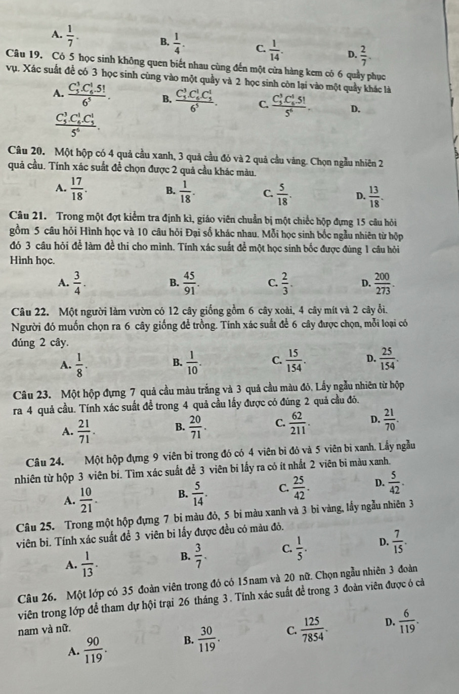 A.  1/7 .
B.  1/4 .
C.  1/14 .
D.  2/7 .
Câu 19. Có 5 học sinh không quen biết nhau cùng đến một cửa hàng kem có 6 quầy phục
vụ. Xác suất để có 3 học sinh cùng vào một quầy và 2 học sinh còn lại vào một quầy khác là
A. frac (C_5)^3.C_6^(1.5!)6^5. B. frac (C_5)^3.C_6^(1C_5^1)6^5. C. frac (C_5)^3C_6^(15!)5^6. D.
frac (C_5)^3.C_6^(1.C_5^1)5^6.
Câu 20. Một hộp có 4 quả cầu xanh, 3 quả cầu đỏ và 2 quả cầu vàng. Chọn ngẫu nhiên 2
quả cầu. Tính xác suất đề chọn được 2 quả cầu khác màu.
A.  17/18 .  1/18 . C.  5/18 . D.  13/18 .
B.
Câu 21. Trong một đợt kiểm tra định kì, giáo viên chuẩn bị một chiếc hộp đựng 15 câu hỏi
gồm 5 câu hỏi Hình học và 10 câu hỏi Đại số khác nhau. Mỗi học sinh bốc ngẫu nhiên từ hộp
đó 3 câu hỏi để làm đề thi cho mình. Tính xác suất đề một học sinh bốc được đùng 1 câu hỏi
Hình học.
A.  3/4 .  45/91 .  2/3 . D.  200/273 .
B.
C.
Câu 22. Một người làm vườn có 12 cây giống gồm 6 cây xoài, 4 cây mít và 2 cây ổi.
Người đó muốn chọn ra 6 cây giống để trồng. Tính xác suất để 6 cây được chọn, mỗi loại có
đúng 2 cây.
A.  1/8 .  1/10 .  15/154 .  25/154 .
B.
C.
D.
Câu 23. Một hộp đựng 7 quả cầu màu trắng và 3 quả cầu màu đỏ, Lấy ngẫu nhiên từ hộp
ra 4 quả cầu. Tính xác suất đề trong 4 quả cầu lấy được có đúng 2 quả cầu đỏ.
C.
A.  21/71 .  20/71 .  62/211 . D.  21/70 .
B.
Câu 24. Một hộp đựng 9 viên bi trong đó có 4 viên bỉ đỏ và 5 viên bì xanh. Lấy ngẫu
nhiên từ hộp 3 viên bi. Tìm xác suất để 3 viên bi lấy ra cỏ ít nhất 2 viên bi màu xanh.
A.  10/21 .
B.  5/14 .
C.  25/42 .
D.  5/42 .
Câu 25. Trong một hộp đựng 7 bi màu đỏ, 5 bi màu xanh và 3 bi vàng, lấy ngẫu nhiên 3
viên bi. Tính xác suất để 3 viên bi lấy được đều có màu đỏ.
D.  7/15 .
A.  1/13 .
B.  3/7 .
C.  1/5 .
Câu 26. Một lớp có 35 đoàn viên trong đó có 15nam và 20 nữ. Chọn ngẫu nhiên 3 đoàn
viên trong lớp để tham dự hội trại 26 tháng 3. Tính xác suất đề trong 3 đoàn viên được ó cả
nam và nữ.
C.  125/7854 .
D.  6/119 .
A.  90/119 .
B.  30/119 .