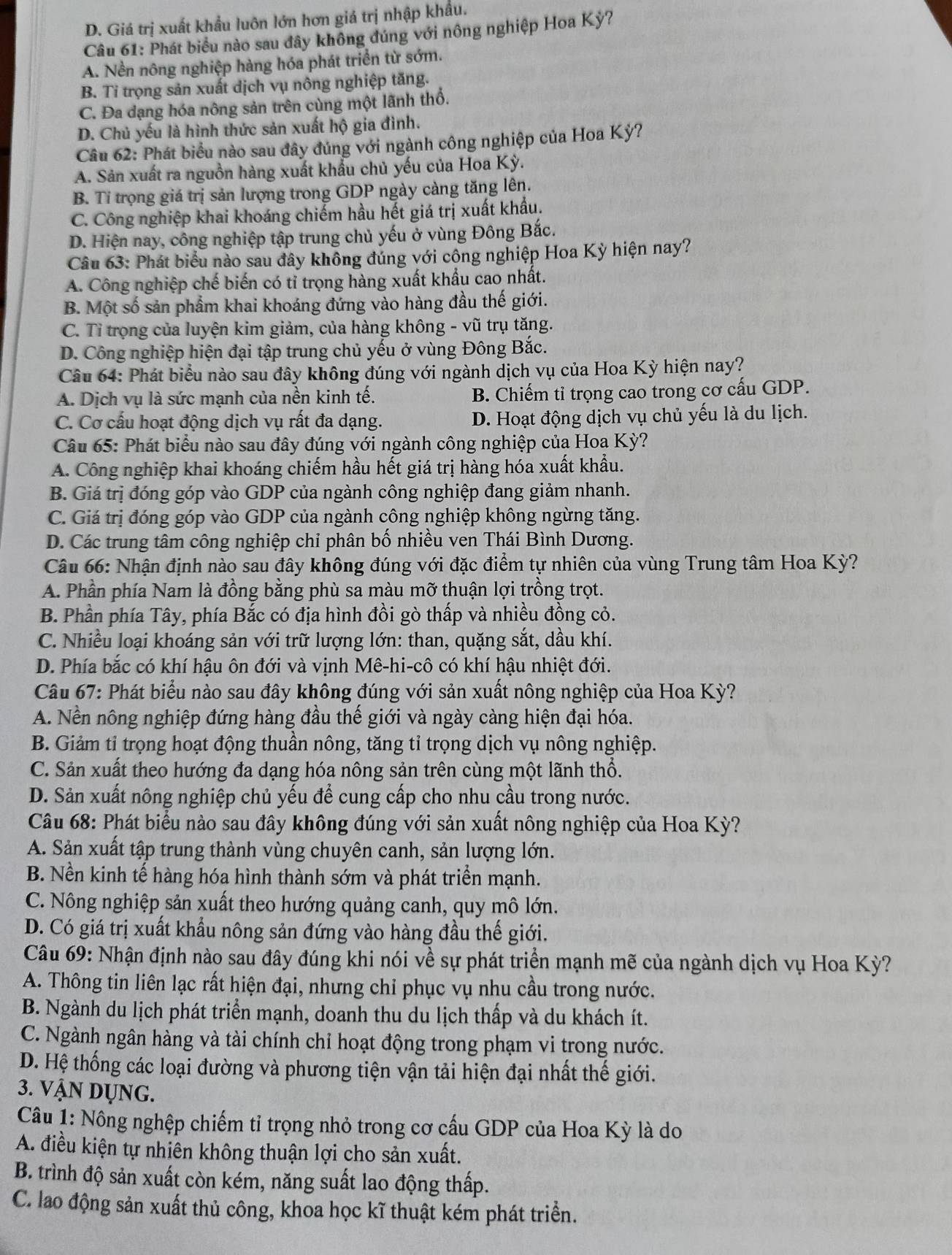 D. Giá trị xuất khẩu luôn lớn hơn giá trị nhập khẩu.
Câu 61: Phát biểu nào sau đây không đúng với nông nghiệp Hoa Kỳ?
A. Nền nông nghiệp hàng hóa phát triển từ sớm.
B. Tỉ trọng sản xuất dịch vụ nông nghiệp tăng.
C. Đa dạng hóa nông sản trên cùng một lãnh thổ.
D. Chủ yếu là hình thức sản xuất hộ gia đình.
Câu 62: Phát biểu nào sau đây đúng với ngành công nghiệp của Hoa Kỳ?
A. Sản xuất ra nguồn hàng xuất khẩu chủ yếu của Hoa Kỳ.
B. Tỉ trọng giá trị sản lượng trong GDP ngày càng tăng lên.
C. Công nghiệp khai khoáng chiếm hầu hết giá trị xuất khẩu.
D. Hiện nay, công nghiệp tập trung chủ yếu ở vùng Đông Bắc.
Câu 63: Phát biểu nào sau đây không đúng với công nghiệp Hoa Kỳ hiện nay?
A. Công nghiệp chế biến có tỉ trọng hàng xuất khẩu cao nhất.
B. Một số sản phẩm khai khoáng đứng vào hàng đầu thế giới.
C. Tỉ trọng của luyện kim giảm, của hàng không - vũ trụ tăng.
D. Công nghiệp hiện đại tập trung chủ yếu ở vùng Đông Bắc.
Câu 64: Phát biểu nào sau đây không đúng với ngành dịch vụ của Hoa Kỳ hiện nay?
A. Dịch vụ là sức mạnh của nền kinh tế. B. Chiếm tỉ trọng cao trong cơ cấu GDP.
C. Cơ cấu hoạt động dịch vụ rất đa dạng. D. Hoạt động dịch vụ chủ yếu là du lịch.
Câu 65: Phát biểu nào sau đây đúng với ngành công nghiệp của Hoa Kỳ?
A. Công nghiệp khai khoáng chiếm hầu hết giá trị hàng hóa xuất khẩu.
B. Giá trị đóng góp vào GDP của ngành công nghiệp đang giảm nhanh.
C. Giá trị đóng góp vào GDP của ngành công nghiệp không ngừng tăng.
D. Các trung tâm công nghiệp chỉ phân bố nhiều ven Thái Bình Dương.
Câu 66: Nhận định nào sau đây không đúng với đặc điểm tự nhiên của vùng Trung tâm Hoa Kỳ?
A. Phần phía Nam là đồng bằng phù sa màu mỡ thuận lợi trồng trọt.
B. Phần phía Tây, phía Bắc có địa hình đồi gò thấp và nhiều đồng cỏ.
C. Nhiều loại khoáng sản với trữ lượng lớn: than, quặng sắt, dầu khí.
D. Phía bắc có khí hậu ôn đới và vịnh Mê-hi-cô có khí hậu nhiệt đới.
Câu 67: Phát biểu nào sau đây không đúng với sản xuất nông nghiệp của Hoa Kỳ?
A. Nền nông nghiệp đứng hàng đầu thế giới và ngày càng hiện đại hóa.
B. Giảm tỉ trọng hoạt động thuần nông, tăng tỉ trọng dịch vụ nông nghiệp.
C. Sản xuất theo hướng đa dạng hóa nông sản trên cùng một lãnh thổ.
D. Sản xuất nông nghiệp chủ yếu để cung cấp cho nhu cầu trong nước.
Câu 68: Phát biểu nào sau đây không đúng với sản xuất nông nghiệp của Hoa Kỳ?
A. Sản xuất tập trung thành vùng chuyên canh, sản lượng lớn.
B. Nền kinh tế hàng hóa hình thành sớm và phát triển mạnh.
C. Nông nghiệp sản xuất theo hướng quảng canh, quy mô lớn.
D. Có giá trị xuất khẩu nông sản đứng vào hàng đầu thế giới.
Câu 69: Nhận định nào sau đây đúng khi nói về sự phát triển mạnh mẽ của ngành dịch vụ Hoa Kỳ?
A. Thông tin liên lạc rất hiện đại, nhưng chỉ phục vụ nhu cầu trong nước.
B. Ngành du lịch phát triển mạnh, doanh thu du lịch thấp và du khách ít.
C. Ngành ngân hàng và tài chính chỉ hoạt động trong phạm vi trong nước.
D. Hệ thống các loại đường và phương tiện vận tải hiện đại nhất thế giới.
3. VậN DỤNG.
Câu 1: Nông nghệp chiếm tỉ trọng nhỏ trong cơ cấu GDP của Hoa Kỳ là do
A. điều kiện tự nhiên không thuận lợi cho sản xuất.
B. trình độ sản xuất còn kém, năng suất lao động thấp.
C. lao động sản xuất thủ công, khoa học kĩ thuật kém phát triển.