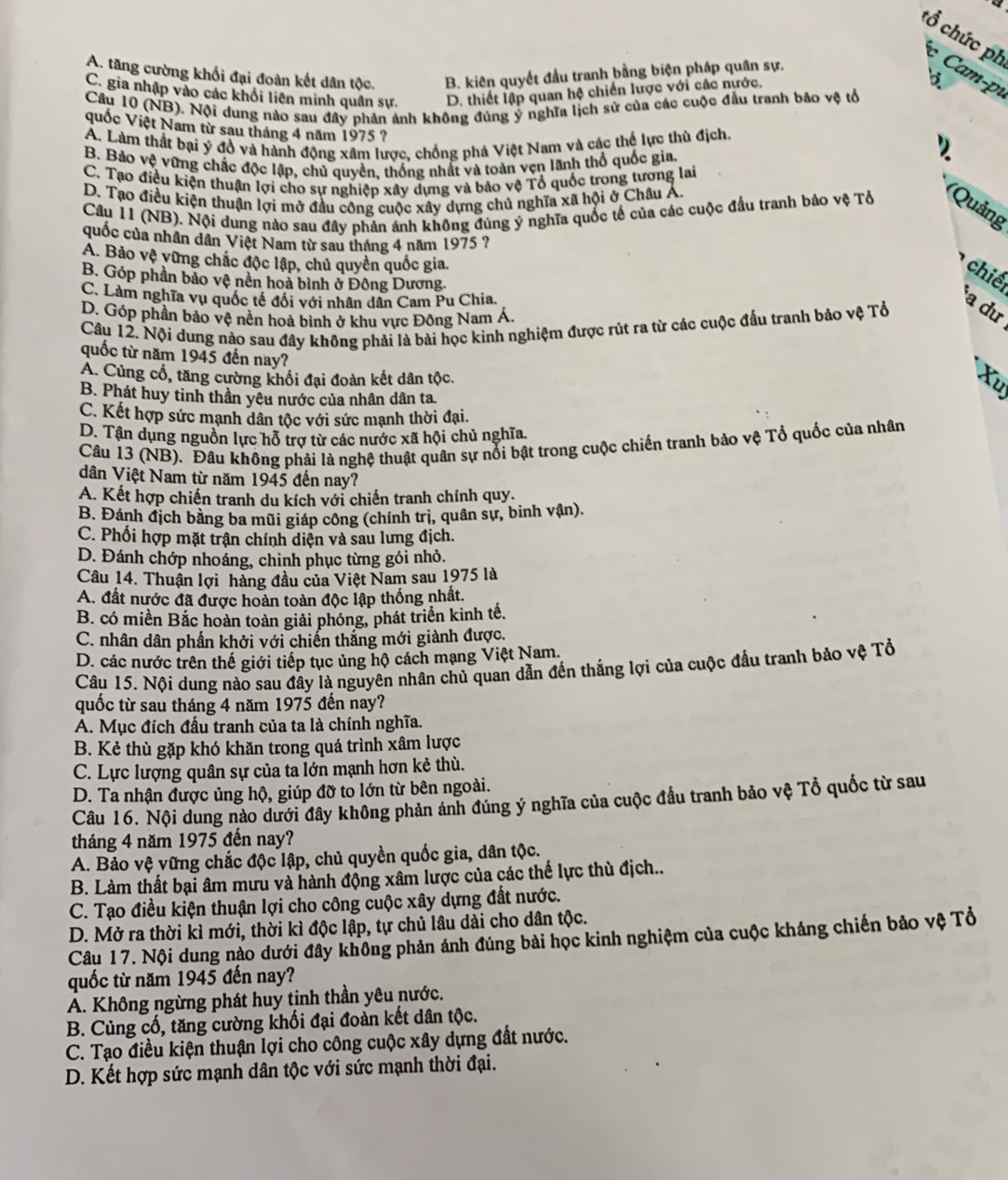 a 
tổ chức ph c Cam-p
A. tăng cường khối đại đoàn kết dân tộc. B. kiên quyết đầu tranh bằng biện pháp quân sự.
C. gia nhập vào các khổi liên minh quân sự. D. thiết lập quan hệ chiến lược với các nước.
b
Câu 10 (NB). Nội dung nào sau đây phản ảnh không đúng ý nghĩa lịch sử của các cuộc đầu tranh bảo vệ tổ
quốc Việt Nam từ sau tháng 4 năm 1975 ?
Á. Làm thất bại ý đồ và hành động xâm lược, chống phá Việt Nam và các thể lực thù địch.
B. Bảo vệ vững chắc độc lập, chủ quyền, thống nhất và toàn vẹn lãnh thổ quốc gia.
C. Tạo điều kiện thuận lợi cho sự nghiệp xây dựng và bảo vệ Tổ quốc trong tương lai
D. Tạo điều kiện thuận lợi mở đầu công cuộc xây dựng chủ nghĩa xã hội ở Châu Á.
Câu 11 (NB). Nội dung nào sau đây phản ánh không đủng ý nghĩa quốc tế của các cuộc đầu tranh bảo vệ Tổ (Quảng
cuốc của nhân dân Việt Nam từ sau tháng 4 năm 1975 ?
A. Bảo vệ vững chắc độc lập, chủ quyền quốc gia.
hiế
B. Góp phần bảo vệ nền hoà bình ở Đông Dương.
C. Làm nghĩa vụ quốc tế đổi với nhân dân Cam Pu Chia.
D. Góp phần bảo vệ nền hoà bình ở khu vực Đông Nam Á,
Câu 12. Nội dung nào sau đây không phải là bài học kinh nghiệm được rút ra từ các cuộc đấu tranh bảo vệ Tổ
a dư
quốc từ năm 1945 đến nay?
A. Củng cổ, tăng cường khối đại đoàn kết dân tộc.
Xu
B. Phát huy tinh thần yêu nước của nhân dân ta.
C. Kết hợp sức mạnh dân tộc với sức mạnh thời đại.
D. Tân dụng nguồn lực hỗ trợ từ các nước xã hội chủ nghĩa.
Câu 13 (NB). Đâu không phải là nghệ thuật quân sự nổi bật trong cuộc chiến tranh bảo vệ Tổ quốc của nhân
dân Việt Nam từ năm 1945 đến nay?
A. Kết hợp chiến tranh du kích với chiến tranh chính quy.
B. Đánh địch bằng ba mũi giáp công (chính trị, quân sự, binh vận).
C. Phối hợp mặt trận chính diện và sau lưng địch.
D. Đánh chớp nhoảng, chinh phục từng gói nhỏ.
Câu 14. Thuận lợi hàng đầu của Việt Nam sau 1975 là
A. đất nước đã được hoàn toàn độc lập thống nhất.
B. có miền Bắc hoàn toàn giải phóng, phát triển kinh tế.
C. nhân dân phần khởi với chiến thắng mới giành được.
D. các nước trên thế giới tiếp tục ủng hộ cách mạng Việt Nam,
Câu 15. Nội dung nào sau đây là nguyên nhân chủ quan dẫn đến thắng lợi của cuộc đầu tranh bảo vệ Tổ
quốc từ sau tháng 4 năm 1975 đến nay?
A. Mục đích đấu tranh của ta là chính nghĩa.
B. Kẻ thù gặp khó khăn trong quá trình xâm lược
C. Lực lượng quân sự của ta lớn mạnh hơn kẻ thù.
D. Ta nhận được ủng hộ, giúp đỡ to lớn từ bên ngoài.
Câu 16. Nội dung nào dưới đây không phản ánh đúng ý nghĩa của cuộc đầu tranh bảo vệ Tổ quốc từ sau
tháng 4 năm 1975 đến nay?
A. Bảo vệ vững chắc độc lập, chủ quyền quốc gia, dân tộc.
B. Làm thất bại âm mưu và hành động xâm lược của các thế lực thù địch..
C. Tạo điều kiện thuận lợi cho công cuộc xây dựng đất nước.
D. Mở ra thời kì mới, thời kì độc lập, tự chủ lâu dài cho dân tộc.
Câu 17. Nội dung nào dưới đây không phản ánh đúng bài học kinh nghiệm của cuộc kháng chiến bảo vệ Tổ
quốc từ năm 1945 đến nay?
A. Không ngừng phát huy tịnh thần yêu nước.
B. Củng cố, tăng cường khối đại đoàn kết dân tộc.
C. Tạo điều kiện thuận lợi cho công cuộc xây dựng đất nước.
D. Kết hợp sức mạnh dân tộc với sức mạnh thời đại.