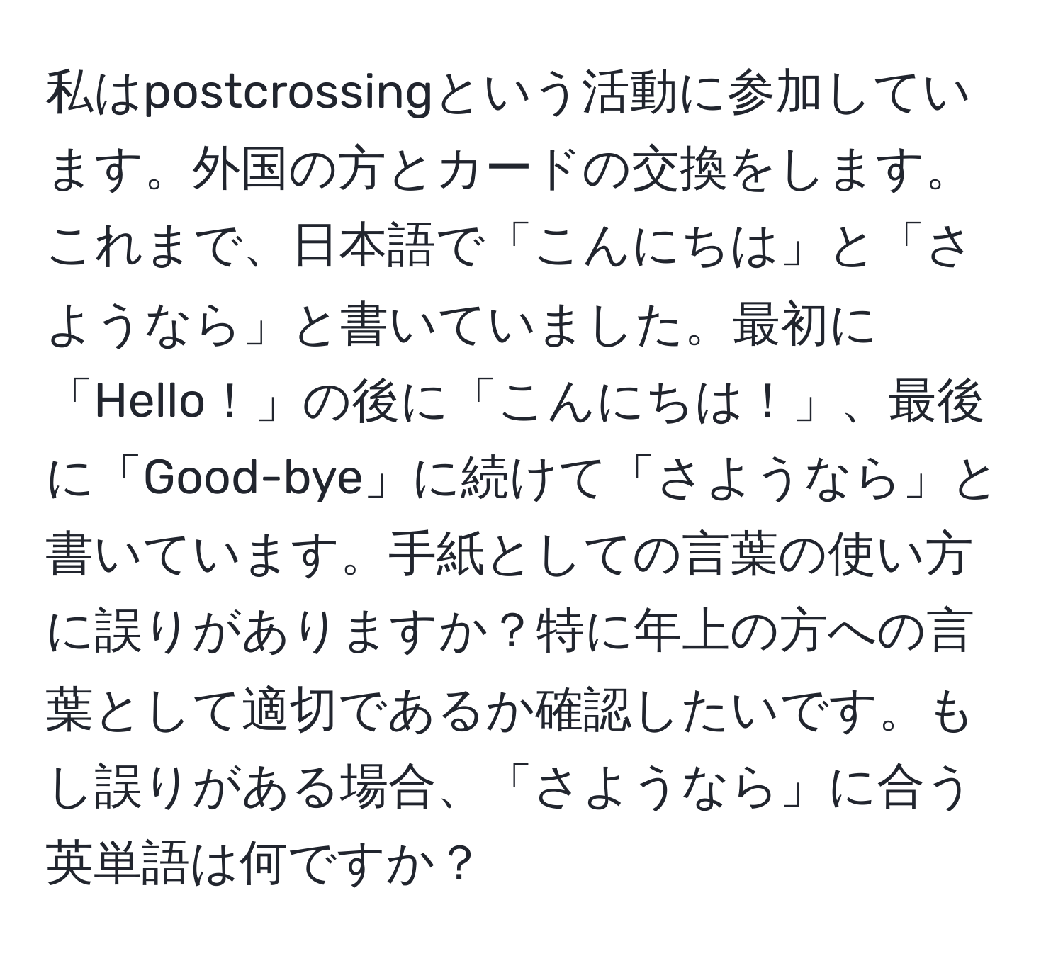 私はpostcrossingという活動に参加しています。外国の方とカードの交換をします。これまで、日本語で「こんにちは」と「さようなら」と書いていました。最初に「Hello！」の後に「こんにちは！」、最後に「Good-bye」に続けて「さようなら」と書いています。手紙としての言葉の使い方に誤りがありますか？特に年上の方への言葉として適切であるか確認したいです。もし誤りがある場合、「さようなら」に合う英単語は何ですか？