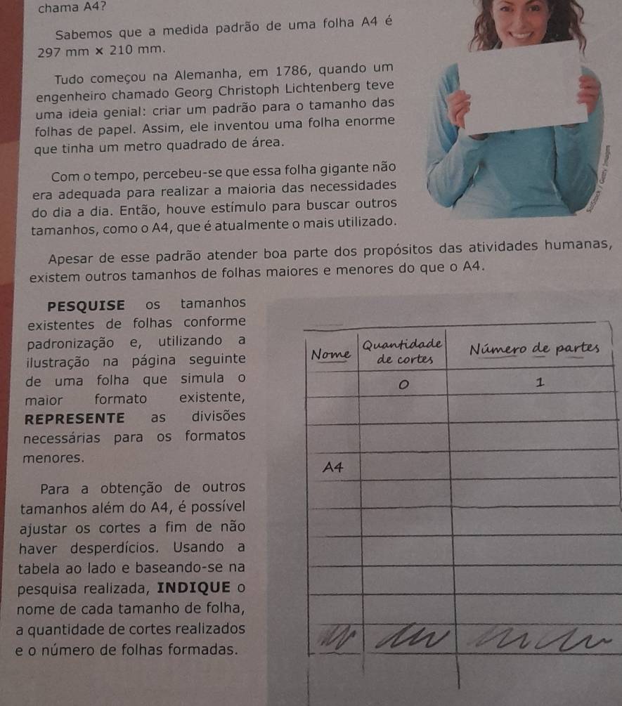 chama A4? 
Sabemos que a medida padrão de uma folha A4 é
297 mm × 210 mm. 
Tudo começou na Alemanha, em 1786, quando um 
engenheiro chamado Georg Christoph Lichtenberg teve 
uma ideia genial: criar um padrão para o tamanho das 
folhas de papel. Assim, ele inventou uma folha enorme 
que tinha um metro quadrado de área. 
Com o tempo, percebeu-se que essa folha gigante não 
era adequada para realizar a maioria das necessidades 
do dia a dia. Então, houve estímulo para buscar outros 
tamanhos, como o A4, que é atualmente o mais utilizado. 
Apesar de esse padrão atender boa parte dos propósitos das atividades humanas, 
existem outros tamanhos de folhas maiores e menores do que o A4. 
PESQUISE os tamanhos 
existentes de folhas conforme 
padronização e, utilizando a 
ilustração na página seguinte 
de uma folha que simula o 
maior formato existente, 
REPRESENTE as divisões 
necessárias para os formatos 
menores. 
Para a obtenção de outros 
tamanhos além do A4, é possível 
ajustar os cortes a fim de não 
haver desperdícios. Usando a 
tabela ao lado e baseando-se na 
pesquisa realizada, INDIQUE o 
nome de cada tamanho de folha, 
a quantidade de cortes realizados 
e o número de folhas formadas.