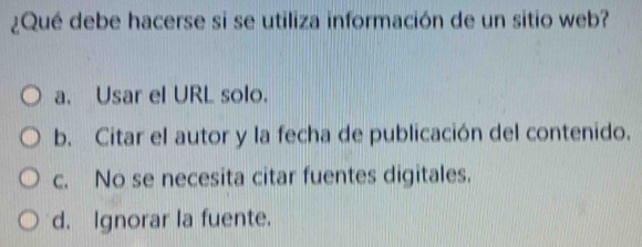 ¿Qué debe hacerse si se utiliza información de un sitio web?
a. Usar el URL solo.
b. Citar el autor y la fecha de publicación del contenido.
c. No se necesita citar fuentes digitales.
d. Ignorar la fuente.