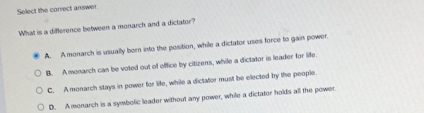 Select the correct answer.
What is a difference between a monarch and a dictator?
A. Amonarch is usually born into the position, while a dictator uses force to gain power.
B. A monarch can be voted out of office by citizens, while a dictator is leader for life.
C. A monarch stays in power for life, while a dictator must be elected by the people.
D. A monarch is a symbolic leader without any power, while a dictator holds all the power.