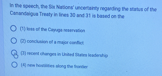 In the speech, the Six Nations’ uncertainty regarding the status of the
Canandaigua Treaty in lines 30 and 31 is based on the
(1) loss of the Cayuga reservation
(2) conclusion of a major conflict
(3) recent changes in United States leadership
(4) new hostilities along the frontier