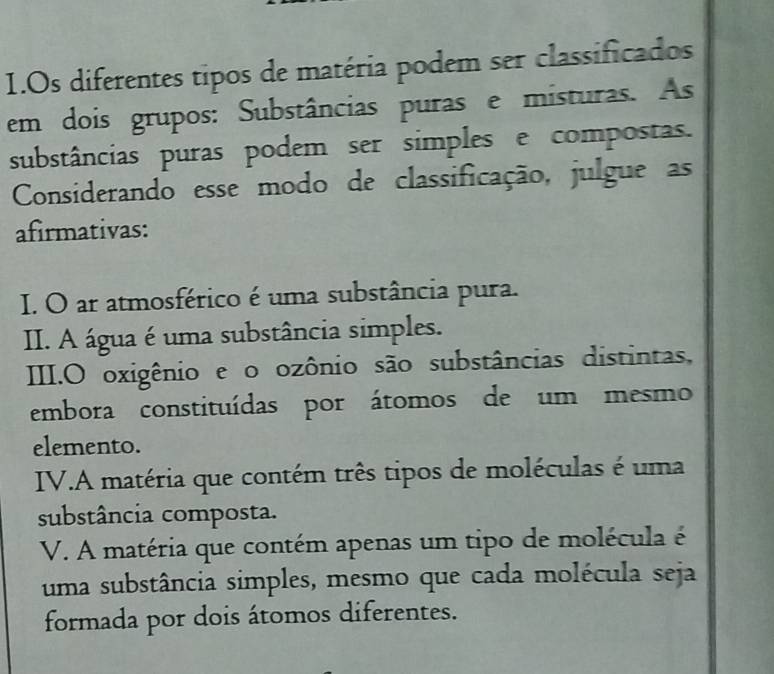 Os diferentes tipos de matéria podem ser classificados
em dois grupos: Substâncias puras e misturas. As
substâncias puras podem ser simples e compostas.
Considerando esse modo de classificação, julgue as
afirmativas:
I. O ar atmosférico é uma substância pura.
II. A água é uma substância simples.
III.O oxigênio e o ozônio são substâncias distintas,
embora constituídas por átomos de um mesmo
elemento.
IV.A matéria que contém três tipos de moléculas é uma
substância composta.
V. A matéria que contém apenas um tipo de molécula é
uma substância simples, mesmo que cada molécula seja
formada por dois átomos diferentes.