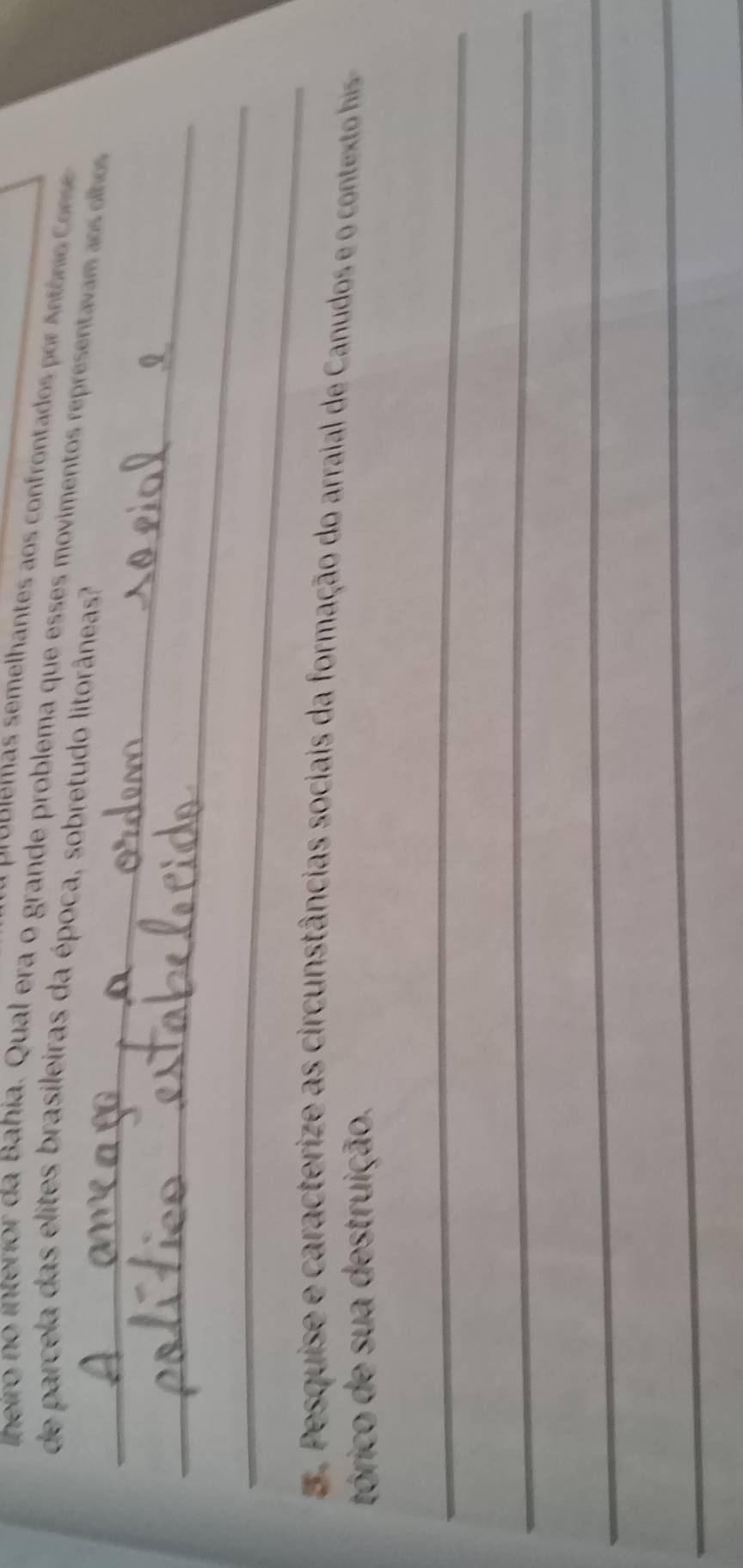 Propiemas semelhantes aos confrontados por Antônio Corsd 
lheiro no i terio da Bahia. Qual era o grande problema que esses movimentos represent m 
de parcela das elites brasileiras da época, sobretudo litorâneas? 
_ 
_ 
_ 
5. Pesquise e caracterize as circunstâncias sociais da formação do arraial de Canudos e o context his 
tórico de sua destruição. 
_ 
_ 
_ 
_