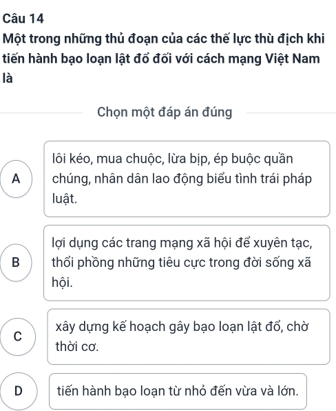 Một trong những thủ đoạn của các thế lực thù địch khi
tiến hành bạo loạn lật đổ đối với cách mạng Việt Nam
là
Chọn một đáp án đúng
lôi kéo, mua chuộc, lừa bịp, ép buộc quần
A chúng, nhân dân lao động biểu tình trái pháp
luật.
lợi dụng các trang mạng xã hội để xuyên tạc,
B thổi phồng những tiêu cực trong đời sống xã
hội.
C xây dựng kế hoạch gây bạo loạn lật đổ, chờ
thời cơ.
D tiến hành bạo loạn từ nhỏ đến vừa và lớn.