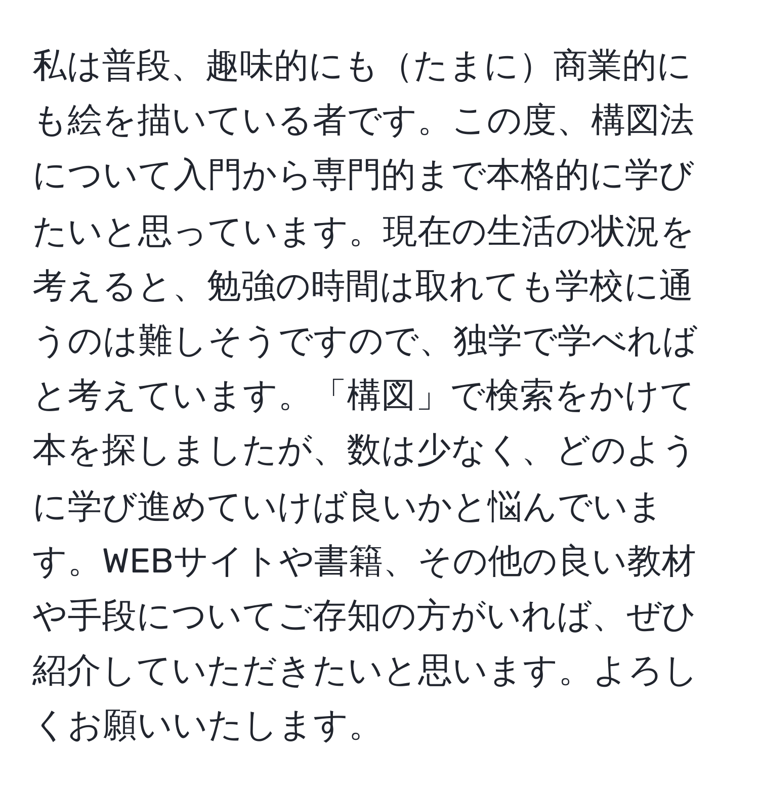 私は普段、趣味的にもたまに商業的にも絵を描いている者です。この度、構図法について入門から専門的まで本格的に学びたいと思っています。現在の生活の状況を考えると、勉強の時間は取れても学校に通うのは難しそうですので、独学で学べればと考えています。「構図」で検索をかけて本を探しましたが、数は少なく、どのように学び進めていけば良いかと悩んでいます。WEBサイトや書籍、その他の良い教材や手段についてご存知の方がいれば、ぜひ紹介していただきたいと思います。よろしくお願いいたします。