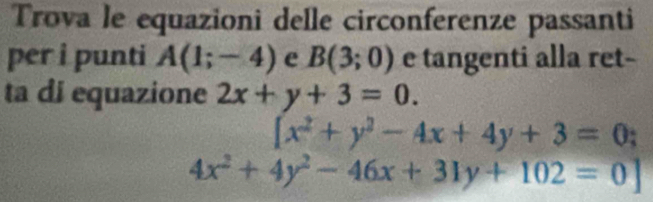 Trova le equazioni delle circonferenze passanti 
per i punti A(1;-4) e B(3;0) e tangenti alla ret- 
ta di equazione 2x+y+3=0.
[x^2+y^2-4x+4y+3=0;
4x^2+4y^2-46x+31y+102=0]