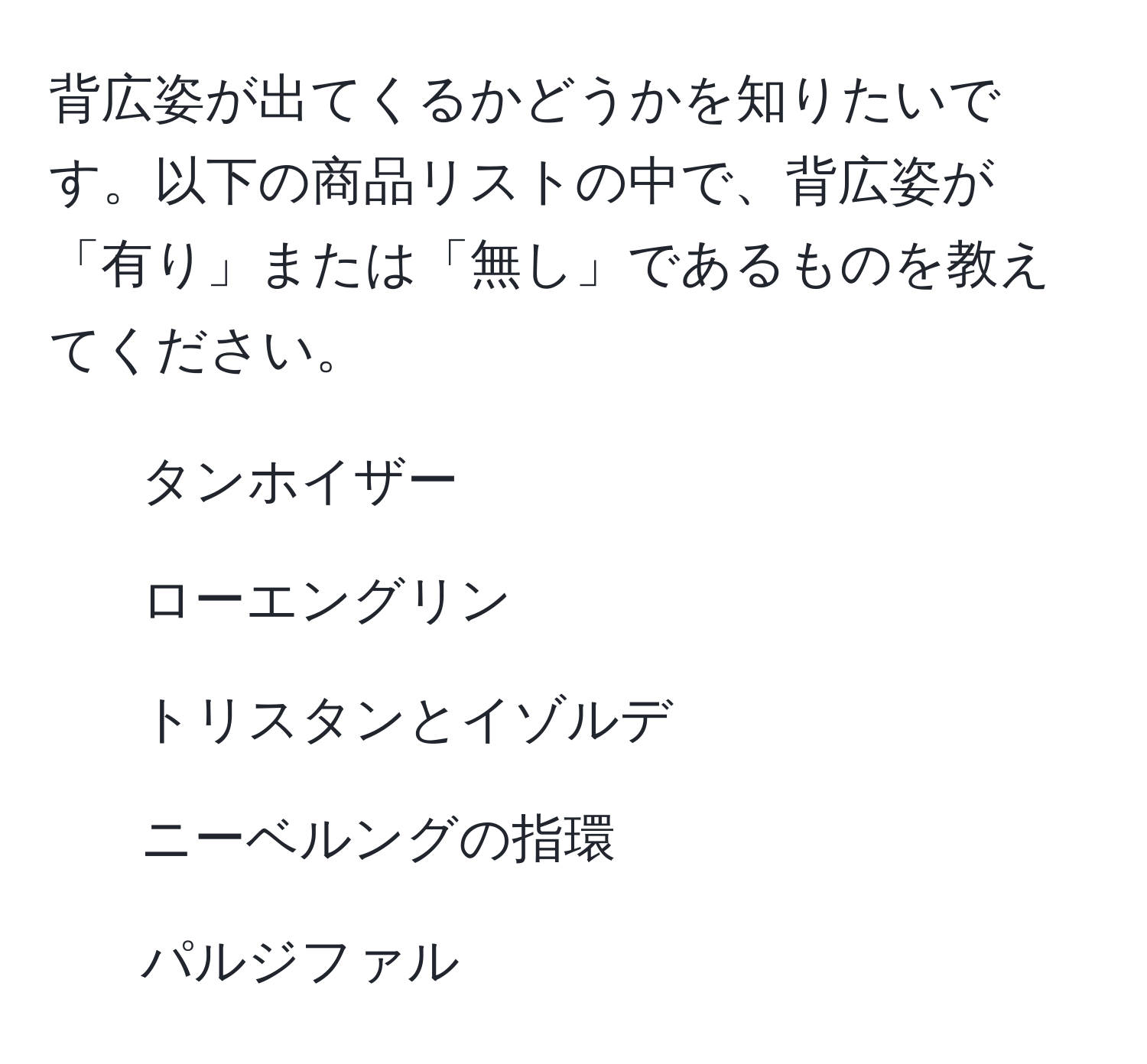 背広姿が出てくるかどうかを知りたいです。以下の商品リストの中で、背広姿が「有り」または「無し」であるものを教えてください。

- タンホイザー
- ローエングリン
- トリスタンとイゾルデ
- ニーベルングの指環
- パルジファル