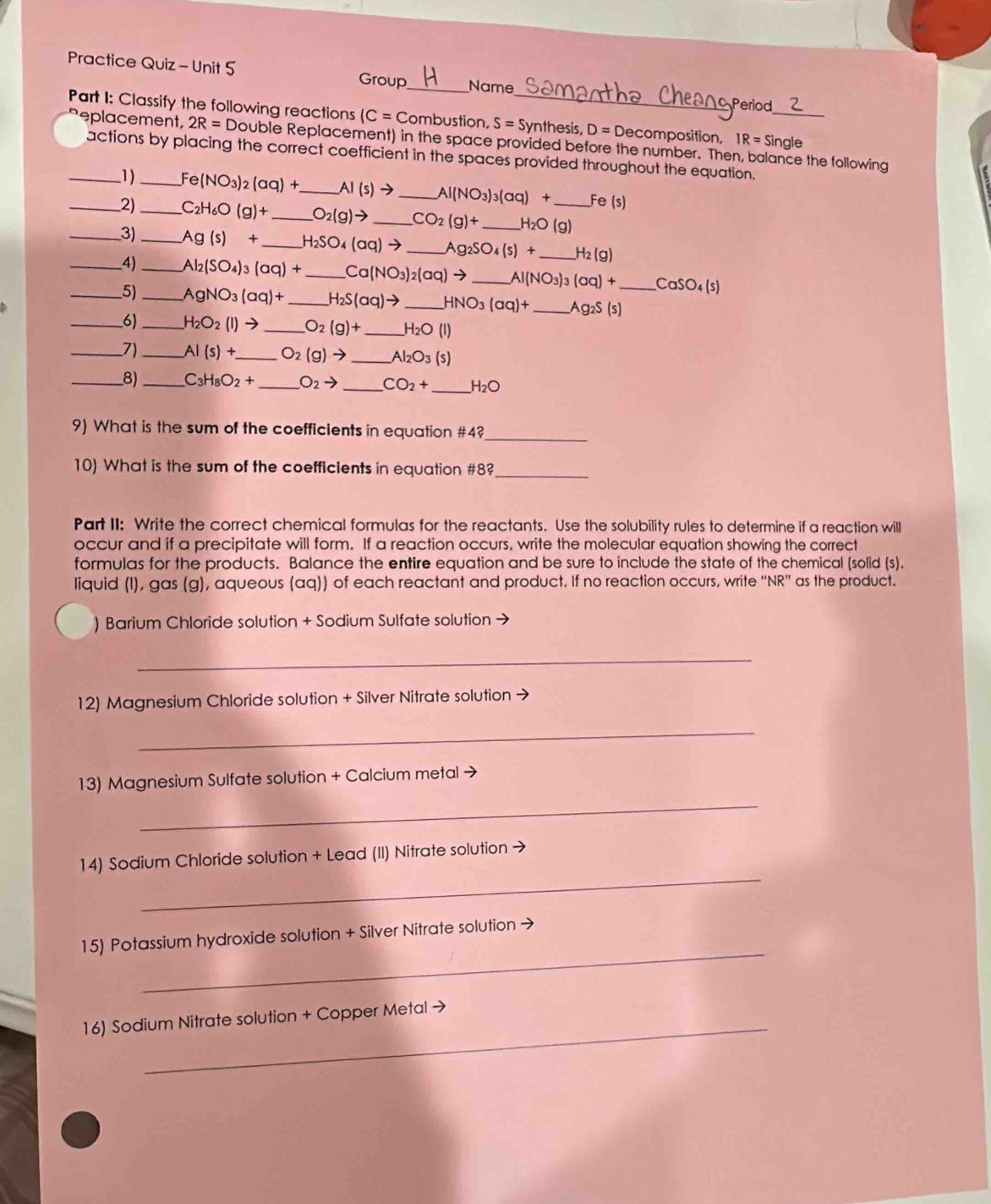 Practice Quiz - Unit 5 Group _Name
Period
Part I: Classify the following reactions IC=C Combustion, S=Sy _ ynthesis, D=Decor mposition, IR=Sir _ gle
eplacement, 2R=D Double Replacement) in the space provided before the number. Then, balance the following
_actions by placing the correct coefficient in the spaces provided throughout the equation,
1)_^:e(NO_3)_2(aq)+ _ AI(s)to _ Al(NO_3)_3(aq)+ Fe (s)
_2)_ C_2H_6O(g)+ _ O_2(g)to _ CO_2(g)+ _ H_2O _ (g)
_3)_ Ag(s)+ _ H_2SO_4(aq)to _ Ag_2SO_4(s)+ _ H_2(g)
__4)_ Al_2(SO_4)_3(aq)+ _ Ca(NO_3)_2(aq)to _ Al(NO_3)_3(aq)+ _ CaSO_4(s)
5) _ AgNO_3(aq)+ _ H_2S(aq)to _ HNO_3(aq)+ _ Ag_2S(s)
_6) _ H_2O_2(l)to _ O_2(g)+ _ H_2O(l)
_7)_ AI(s)+ _ O_2(g)to _ Al_2O_3(s)
_8) _ C_3H_8O_2+ _ O_2to _ CO_2+ _ H_2O
9) What is the sum of the coefficients in equation #4?_
10) What is the sum of the coefficients in equation #8?_
Part II: Write the correct chemical formulas for the reactants. Use the solubility rules to determine if a reaction will
occur and if a precipitate will form. If a reaction occurs, write the molecular equation showing the correct
formulas for the products. Balance the entire equation and be sure to include the state of the chemical (solid (s).
liquid (I), gas (g), aqueous (aq)) of each reactant and product. If no reaction occurs, write ''NR'' as the product.
) Barium Chloride solution + Sodium Sulfate solution →
_
12) Magnesium Chloride solution + Silver Nitrate solution →
_
13) Magnesium Sulfate solution + Calcium metal →
_
_
14) Sodium Chloride solution + Lead (II) Nitrate solution →
_
15) Potassium hydroxide solution + Silver Nitrate solution →
_
16) Sodium Nitrate solution + Copper Metal →