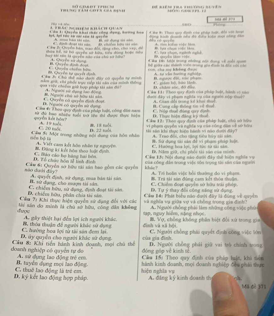 SỞ GD&ĐT tPHCM Để kiêm tra thường xuyên
trung tảm gDTx gia định MÔN: GDTPL 12
Họ và tên: SBD: Mũ đề 371
1. trác nghiệm khách quan Phòng ===
Câu 1: Quyền khai thác công dụng, hướng hoa  Cầu 9: Theo quy định của pháp luật, đội với hoạt
lợi, lợi tức từ tài sản là quyên dèu có quyèn động kinh doanh nếu đù điều kiện mọi công dân
A. mua bản tài sân. B. sử dụng tài sân
C. định đoạt tài sản. D. chiếm hữu tài sân. A. tim kiểm việc làm.
Cầu 2: Quyền bản, trao đội, tăng cho, cho vay, để B. lựa chọn việc làm
thừa kể, tử bỏ quyền sở hữu, tiêu dùng hoặc tiêu C. lựa chọn, ngành nghề.
huỷ tài sản là quyền nào của chủ sở hữu? D. quyền làm việc.
A. Quyền sử dụng.  Câu 10: Một trong những nội dung về mỗi quan
B. Quyền định đoạt.  hệ giữa các thành viên trong gia định là đổi với các
C. Quyền chiếm hữu con, cha mẹ không được
D. Quyền tự quyết định A. tư vẫn hướng nghiệp.
Cầu 3: Chủ thể nào dưới dây có quyền tự mình B. ngược đãi, xúc phạm.
nằm giữ, chỉ phối trực tiếp tải sản của mình thông C. giám hộ, bảo lãnh.
qua việc chiếm giữ hợp pháp tải sản đó? D. chăm sóc, đỡ đầu.
A. Người sử dụng lao động  Câu 11: Theo quy định của pháp luật, hành vị nào
B. Người chủ sở hữu tải sân. dưới đây vi phạm nghĩa vụ của người nộp thuế?
C. Quyền có quyền định đoạt A. Gian dổi trong kê khai thuê
D. Người có quyền sử dụng. B. Cung cấp thông tin về thuế.
Cầu 4: Theo quy định của pháp luật, công dân nam C. Nộp thuê đúng quy định.
từ đủ bao nhiều tuổi trở lên thi được thực hiện D. Thực hiện đăng ký thuế,
quyền kết hôn?  Cầâu 12: Theo quy định của pháp luật, chủ sở hữu
A. 19 tuổi, B. 18 tuổi. vi phạm quyền và nghĩa vụ của công dân về sở hữu
C. 20 tuổi. D. 22 tuổi. tài sản khi thực hiện hành vì nào dưới đây?
Câu 5: Một trong những nội dung của hôn nhân
tiến bộ là A. Trao đổi, cho tặng tiêu hủy tài sân.
B. Sử dụng tải sản đễ vị phạm pháp luật.
A. Viết cam kết hôn nhân tự nguyện. C. Hướng hoa lợi, lợi tức từ tài sân.
B. Đăng kí kết hôn theo luật định. D. Năm giữ, chí phối tài sản của mình.
C. Báo cáo họ hảng hai bên.  Câu 13: Nội dung nào dưới đây thể hiện nghĩa vụ
D. Tổ chức hôn lễ lính đình của công dân trong việc tôn trọng tài sân của người
Cầu 6: Quyền sở hữu tài sản bao gồm các quyền khác?
nào dưới đây?
A. Trì hoãn việc bồi thường do vi phạm.
A. quyết định, sử dụng, mua bán tải sản. B. Trả tài sản đúng cam kết thỏa thuận.
B. sử dụng, cho mượn tài sản. C. Chiếm đoạt quyền sở hữu trái phép.
C. chiếm hữu, sử dụng, định đoạt tải sản. D. Tự ý thay đổi công năng sử dụng.
D. chiếm hữu, phân chia tải sản.  Câu 14: Phát biểu nào dưới đây là đúng về quyền
Câu 7: Khi thực hiện quyền sử dụng đối với các và nghĩa vụ giữa vợ và chỗng trong gia đình?
tải sản do mình là chủ sở hữu, công dân không A. Người chồng phải làm những công việc phức
được
tạp, nguy hiểm, nặng nhọc.
A. gây thiệt hại đến lợi ích người khác. B. Vợ, chồng không phân biệt đối xử trong gia
B. thỏa thuận để người khác sử dụng đình và xã hội,
C. hưởng hoa lợi tử tài sản đem lại. C. Người chồng phải quyết định công việc lớn
D. ủy quyền cho người khác sử dụng. của gia đình.
Câu 8: Khi tiến hành kinh doanh, mọi chủ thể D. Người chồng phải giữ vai trò chính trong
doanh nghiệp có quyền tự do đóng góp về kinh tế.
A. sử dụng lao động trẻ em.  Câu 15: Theo quy định của pháp luật, khi tiên
B. tuyển dụng mọi lao động. hành kinh doanh, mọi doanh nghiệp đêu phải thực
C. thuê lao động là trẻ em. hiện nghĩa vụ
D. ký kết lao động hợp pháp. A. đăng ký kinh doanh th oh.
Mã đê 371