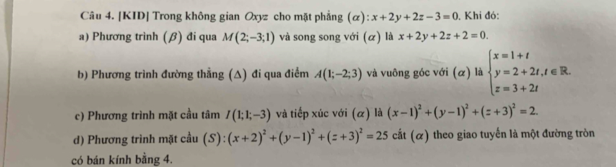 [KID] Trong không gian Oxyz cho mặt phẳng (alpha ):x+2y+2z-3=0. Khi đó: 
a) Phương trình (β) đi qua M(2;-3;1) và song song với (α) là x+2y+2z+2=0. 
b) Phương trình đường thẳng (△) đi qua điểm A(1;-2;3) và vuông góc với (α) là beginarrayl x=1+t y=2+2t,t∈ R. z=3+2tendarray.
c) Phương trình mặt cầu tâm I(1;1;-3) và tiếp xúc với (α) là (x-1)^2+(y-1)^2+(z+3)^2=2. 
d) Phương trình mặt cầu (S): (x+2)^2+(y-1)^2+(z+3)^2=25 cắt (α) theo giao tuyến là một đường tròn 
có bán kính bằng 4.