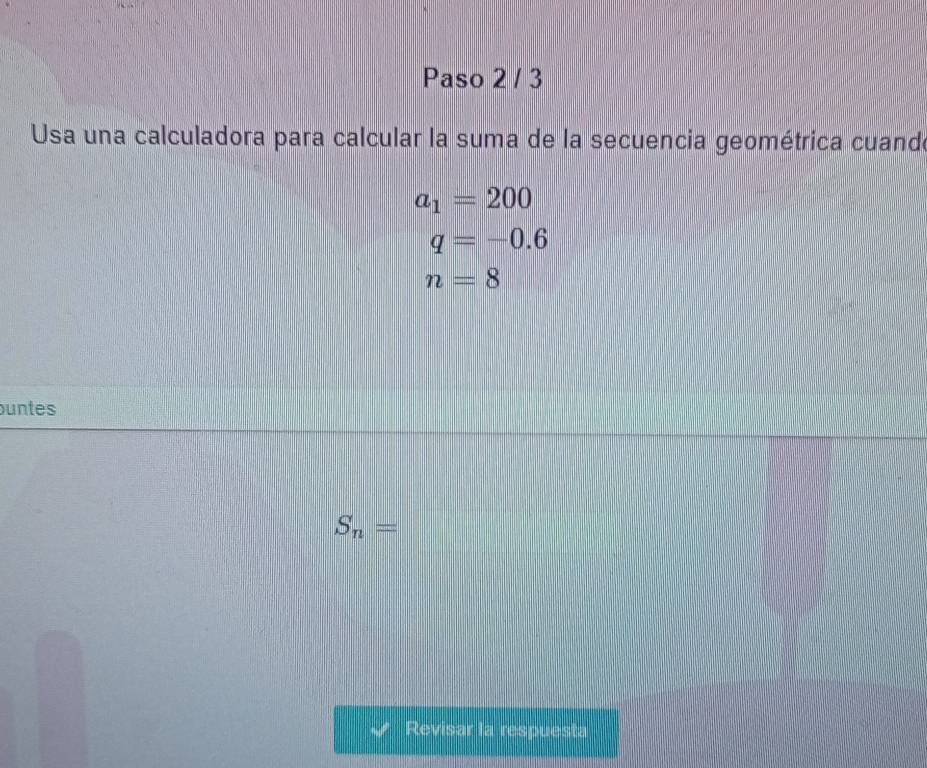 Paso 2 / 3 
Usa una calculadora para calcular la suma de la secuencia geométrica cuande
a_1=200
q=-0.6
n=8
untes
S_n=
Revisar la respuesta