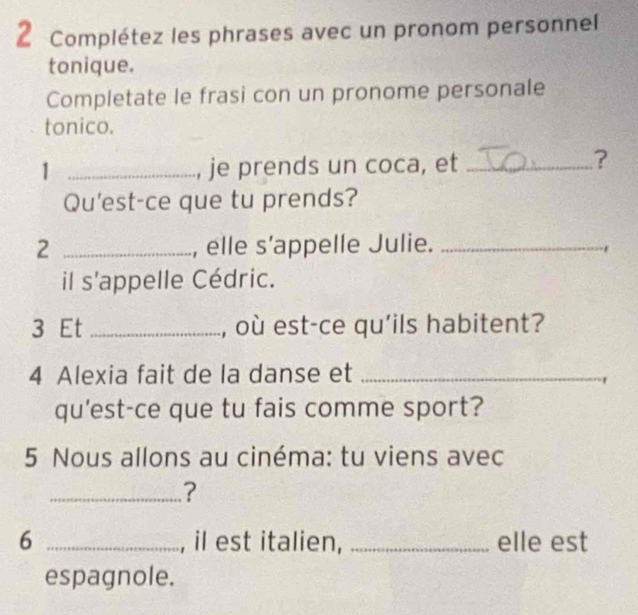 Complétez les phrases avec un pronom personnel 
tonique. 
Completate le frasi con un pronome personale 
tonico. 
1 _, je prends un coca, et_ 
? 
Qu'est-ce que tu prends? 
2 _, elle s’appelle Julie._ 
il s'appelle Cédric. 
3 Et _, où est-ce qu'ils habitent? 
4 Alexia fait de la danse et_ 
qu'est-ce que tu fais comme sport? 
5 Nous allons au cinéma: tu viens avec 
_? 
6 _, il est italien, _elle est 
espagnole.