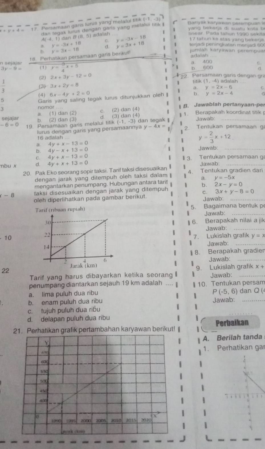 x+y+4= 17. Persamaan garis lurus yang melalui titik (-1,-3)
dan fegak lurus dengan garis yang melalui titik Banyak karyawan perempuan i
yang bekerja di suatu kota b
A(-4,1) dan B(8,5) adalah
a y=-3x+18 Q y=-3x-18
linear. Pada tahun 1990 sekita
b y=3x-18 d. y=3x+18 I 17 tahun ke atas yang bekerja
terjadi peningkatan menjadi 60
jumlah karyawan perempua
18. Perhatikan persamaan garis berikut! adalah
n sejajar y= 9/4 x+5
a. 400
C.
y-9= (1) b. 600
d
(2) 2x+3y-12=0 22. Persamaan garis dengan gra
titik (1,-4) adalah
 1/3  (3) 3x+2y=8
a.
(4) 6x-4y+2=0 y=2x-6 C.
5
Garis yang saling tegak lurus ditunjukkan oleh b. y=2x-4 d
3
nomor I B. Jawablah pertanyaan-per
a. (1) dan (2) c. (2) dan (4)
sejajar b. (2) dan (3)
d. (3) dan (4) § 1. Berapakah koordinat titik p
-6=0 19. Persamaan garis melalui titik (-1,-3) dan tegak Jawab:_
lurus dengan garis yang persamaannya y-4x= 2. Tentukan persamaan g
16 adalah
a. 4y+x-13=0
y= 2/3 x+12.
b. 4y-x+13=0 Jawab:_
C. 4y+x-13=0 3. Tentukan persamaan ga
mbu x d. 4y+x+13=0
Jawab:_
20. Pak Eko seorang sopir taksi. Tarif taksi disesuaikan 4. Tentukan gradien dari
dengan jarak yang ditempuh oleh taksi dalam a. y=-5x
mengantarkan penumpang. Hubungan antara tarif 3 b. 2x-y=0
-8 taksi disesuaikan dengan jarak yang ditempuh
C. 3x+y-8=0
oleh diperlihatkan pada gambar berikut. Jawab:_
Tarif (ribuan rupiah) 5. Bagaimana bentuk p
Jawab:_
6. Berapakah nilai a jik
Jawab:_
10
7. Lukislah grafik y=x
Jawab:_
§ 8. Berapakah gradien
Jawab:_
x+
22
9. Lukislah grafik
Tarif yang harus dibayarkan ketika seorang Jawab:_
penumpang diantarkan sejauh 19 km adalah .... ￥ 10. Tentukan persam
a. lima puluh dua ribu
P(-5,6) dan Q (4
b. enam puluh dua ribu Jawab:_
c. tujuh puluh dua ribu
d. delapan puluh dua ribu
Perbaikan
21. Perhatikan grafik pertambahan karyawan berikut!
A. Berilah tanda
1. Perhatikan gar