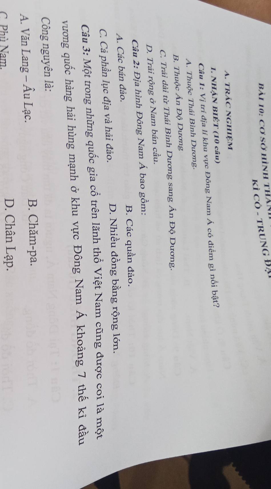 cơ sở hình thàNh
Kì Cỏ - truNG Đại
A. tRÁC NGHIệM
1. NHẠN BIÉT (10 câu)
Câu 1: Vị trí địa lí khu vực Đông Nam Á có điểm gì nổi bật?
A. Thuộc Thái Bình Dương.
B. Thuộc Ấn Độ Dương
C. Trải dài từ Thái Bình Dương sang Ấn Độ Dương.
D. Trải rộng ở Nam bán cầu.
Câu 2: Địa hình Đông Nam Á bao gồm:
B. Các quần đảo.
A. Các bán đảo.
C. Cả phần lục địa và hải đảo.
D. Nhiều đồng bằng rộng lớn.
Câu 3: Một trong những quốc gia cổ trên lãnh thổ Việt Nam cũng được coi là một
vương quốc hàng hải hùng mạnh ở khu vực Đông Nam Á khoảng 7 thế kỉ đầu
Công nguyên là:
A. Văn Lang - Âu Lạc.
B. Chăm-pa.
C. Phù Nam.
D. Chân Lạp.