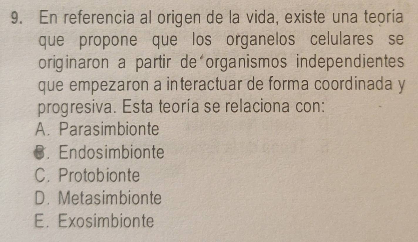 En referencia al origen de la vida, existe una teoría
que propone que los organelos celulares se
originaron a partir de organismos independientes
que empezaron a interactuar de forma coordinada y
progresiva. Esta teoría se relaciona con:
A. Parasimbionte
€. Endosimbionte
C. Protobionte
D. Metasimbionte
E. Exosimbionte