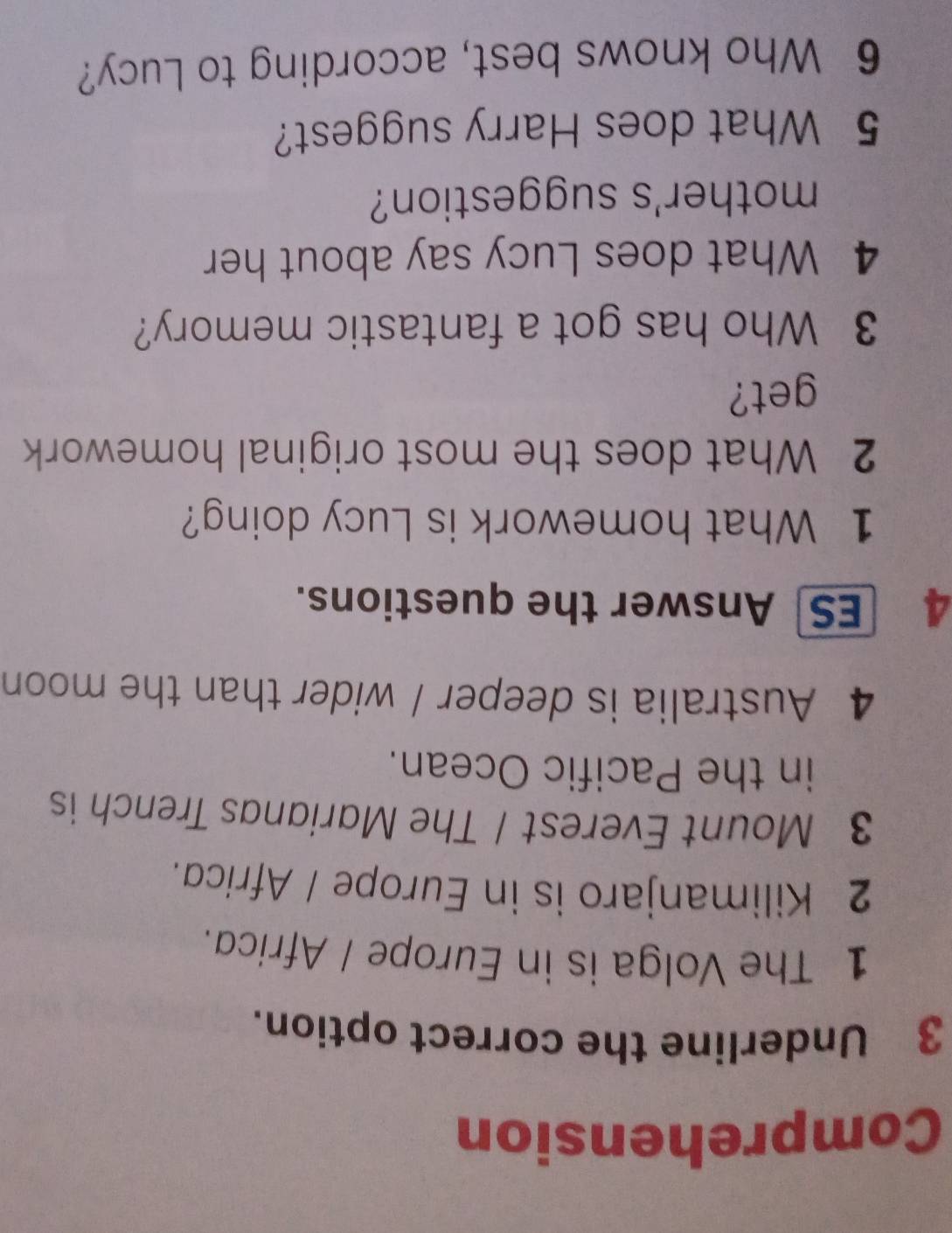 Comprehension 
3 Underline the correct option. 
1 The Volga is in Europe / Africa. 
2 Kilimanjaro is in Europe / Africa. 
3 Mount Everest / The Marianas Trench is 
in the Pacific Ocean. 
4 Australia is deeper / wider than the moon 
4 ES Answer the questions. 
1 What homework is Lucy doing? 
2 What does the most original homework 
get? 
3 Who has got a fantastic memory? 
4 What does Lucy say about her 
mother's suggestion? 
5 What does Harry suggest? 
6 Who knows best, according to Lucy?