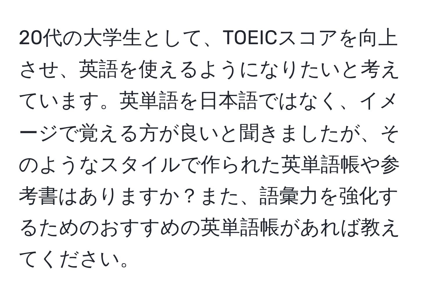 20代の大学生として、TOEICスコアを向上させ、英語を使えるようになりたいと考えています。英単語を日本語ではなく、イメージで覚える方が良いと聞きましたが、そのようなスタイルで作られた英単語帳や参考書はありますか？また、語彙力を強化するためのおすすめの英単語帳があれば教えてください。