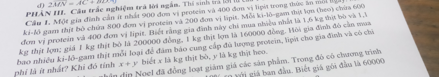 2overline MN=AC+BD.0
PHÀN III. Câu trắc nghiệm trã lời ngắn. Thí sinh trả lời l 
Câu 1. Một gia đình cần ít nhất 900 đơn vị protein và 400 đơn vị lipit trong thức ăn môi lga 
ki-lô gam thịt bò chứa 800 đơn vị protein và 200 đơn vị lipit. Mỗi ki-lô-gam thịt lợn (heo) chứa 600
đơn vị protein và 400 đơn vị lipit. Biết rằng gia đình này chỉ mua nhiều nhất là 1,6 kg thịt bò và 1,l
kg thịt lợn; giá 1 kg thịt bò là 200000 đồng, 1 kg thịt lợn là 160000 đồng. Hỏi gia đình đó cần mua 
bao nhiêu ki-lô-gam thịt mỗi loại để đảm bảo cung cấp đủ lượng protein, lipit cho gia đình và có chi 
phí là ít nhất? Khi đó tính x+y biết x là kg thịt bò, y là kg thịt heo. 
ân dịn Noel đã đồng loạt giảm giá các sản phẩm. Trong đó có chương trình 
*0 Với giá ban đầu. Biết giá gói đầu là 60000